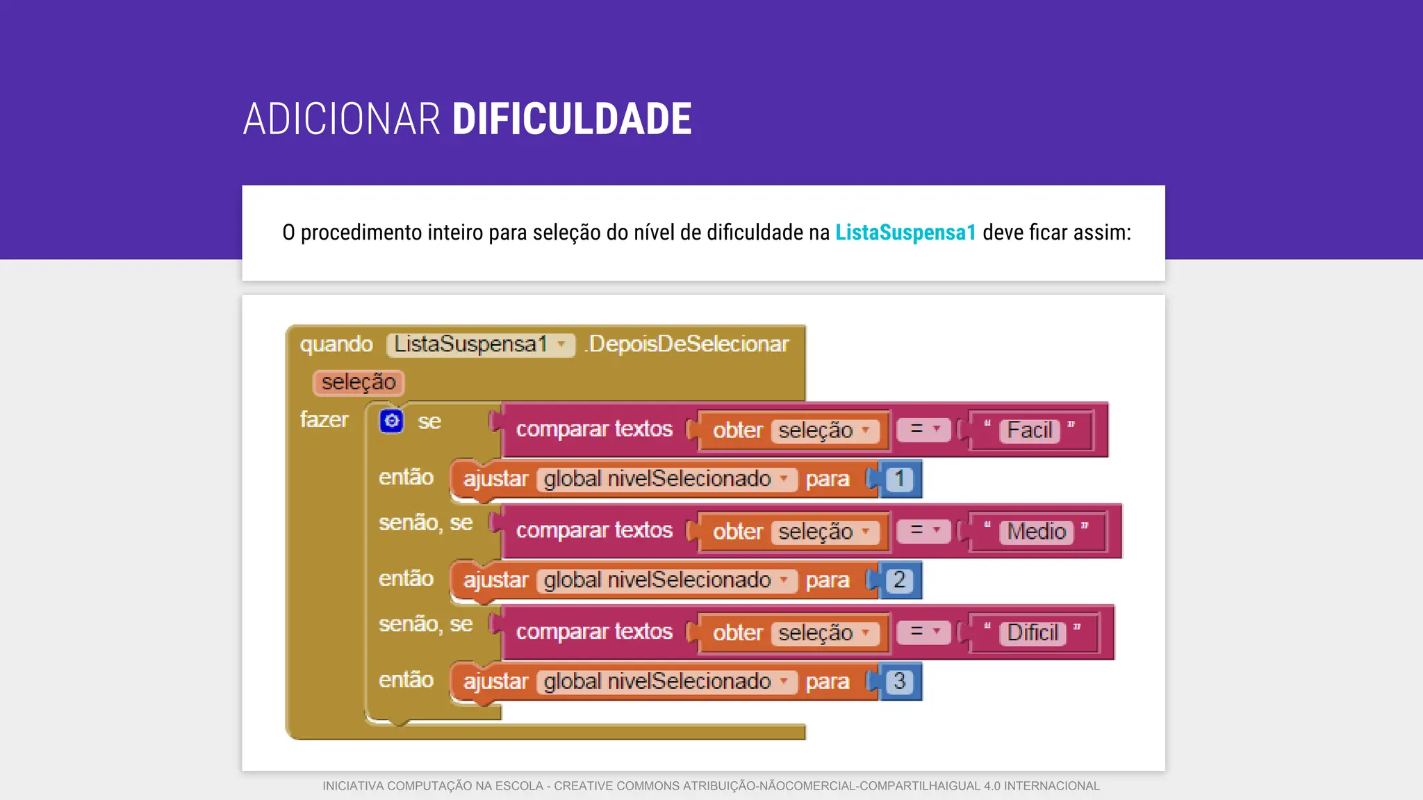 ADICIONAR DIFICULDADE
O procedimento inteiro para seleção do nível de diﬁculdade na ListaSuspensa1 deve ﬁcar assim:
INICIATIVA COMPUTAÇÃO NA ESCOLA - CREATIVE COMMONS ATRIBUIÇÃO-NÃOCOMERCIAL-COMPARTILHAIGUAL 4.0 INTERNACIONAL
 