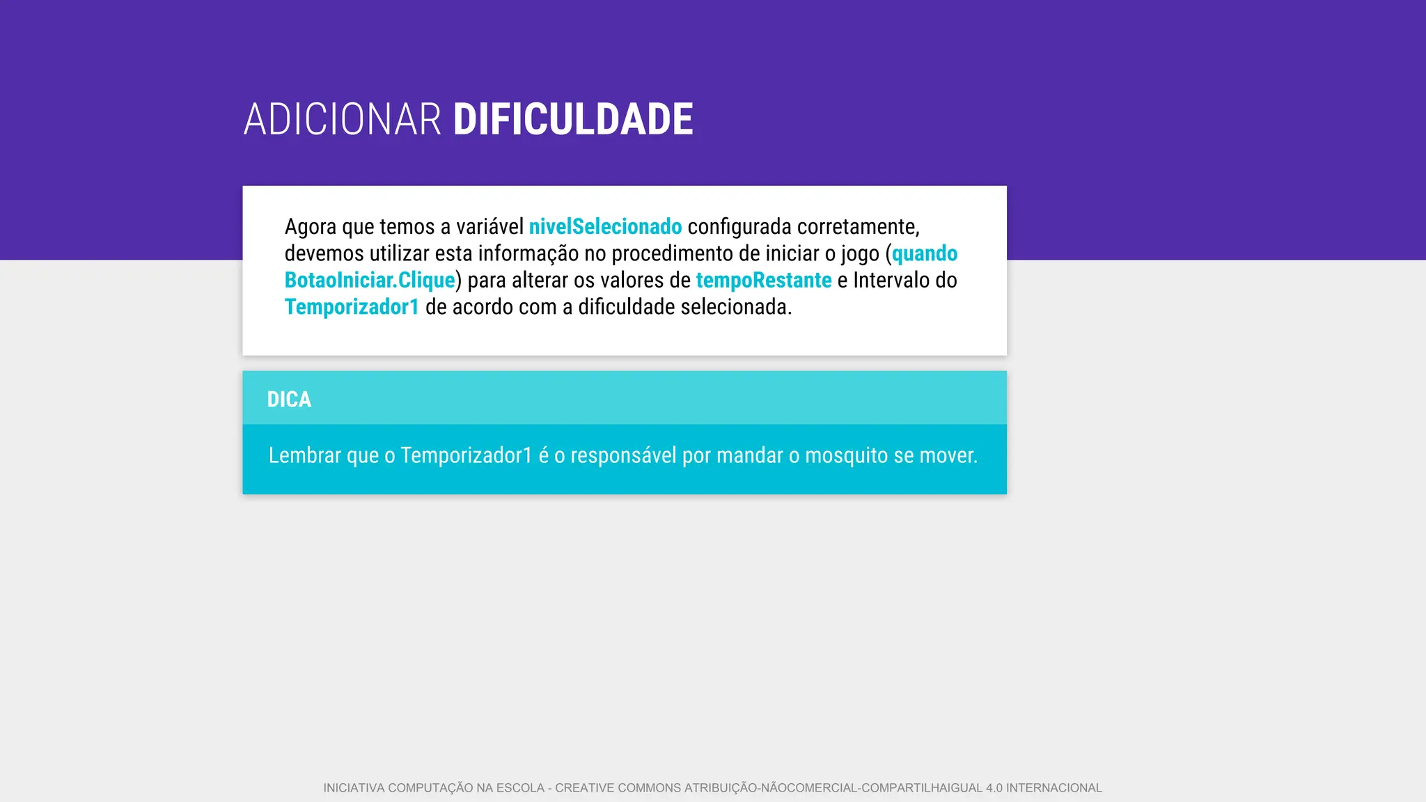 ADICIONAR DIFICULDADE
Agora que temos a variável nivelSelecionado conﬁgurada corretamente,
devemos utilizar esta informação no procedimento de iniciar o jogo (quando
BotaoIniciar.Clique) para alterar os valores de tempoRestante e Intervalo do
Temporizador1 de acordo com a diﬁculdade selecionada.
DICA
Lembrar que o Temporizador1 é o responsável por mandar o mosquito se mover.
INICIATIVA COMPUTAÇÃO NA ESCOLA - CREATIVE COMMONS ATRIBUIÇÃO-NÃOCOMERCIAL-COMPARTILHAIGUAL 4.0 INTERNACIONAL
 