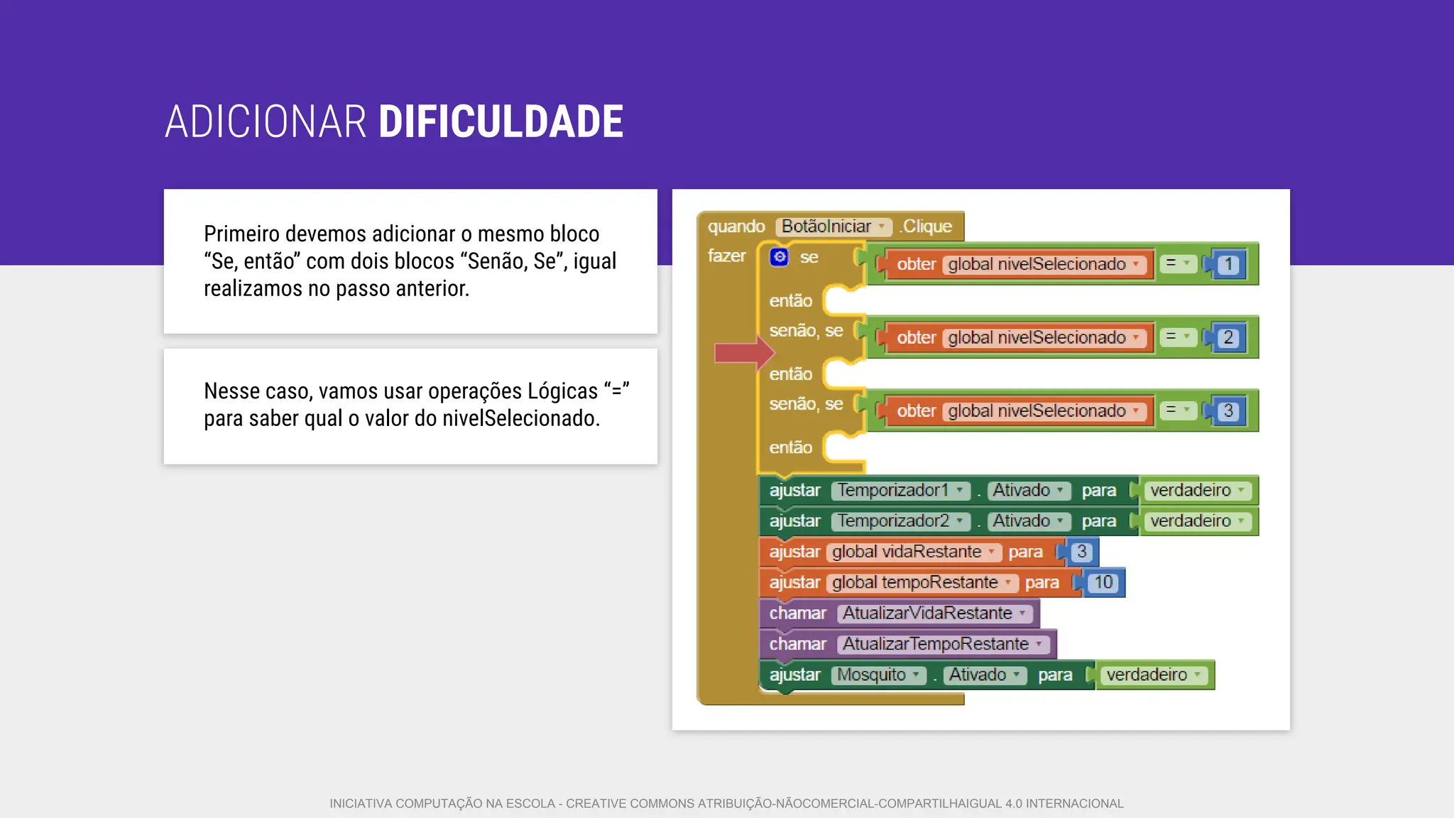 ADICIONAR DIFICULDADE
Primeiro devemos adicionar o mesmo bloco
“Se, então” com dois blocos “Senão, Se”, igual
realizamos no passo anterior.
Nesse caso, vamos usar operações Lógicas “=”
para saber qual o valor do nivelSelecionado.
INICIATIVA COMPUTAÇÃO NA ESCOLA - CREATIVE COMMONS ATRIBUIÇÃO-NÃOCOMERCIAL-COMPARTILHAIGUAL 4.0 INTERNACIONAL
 