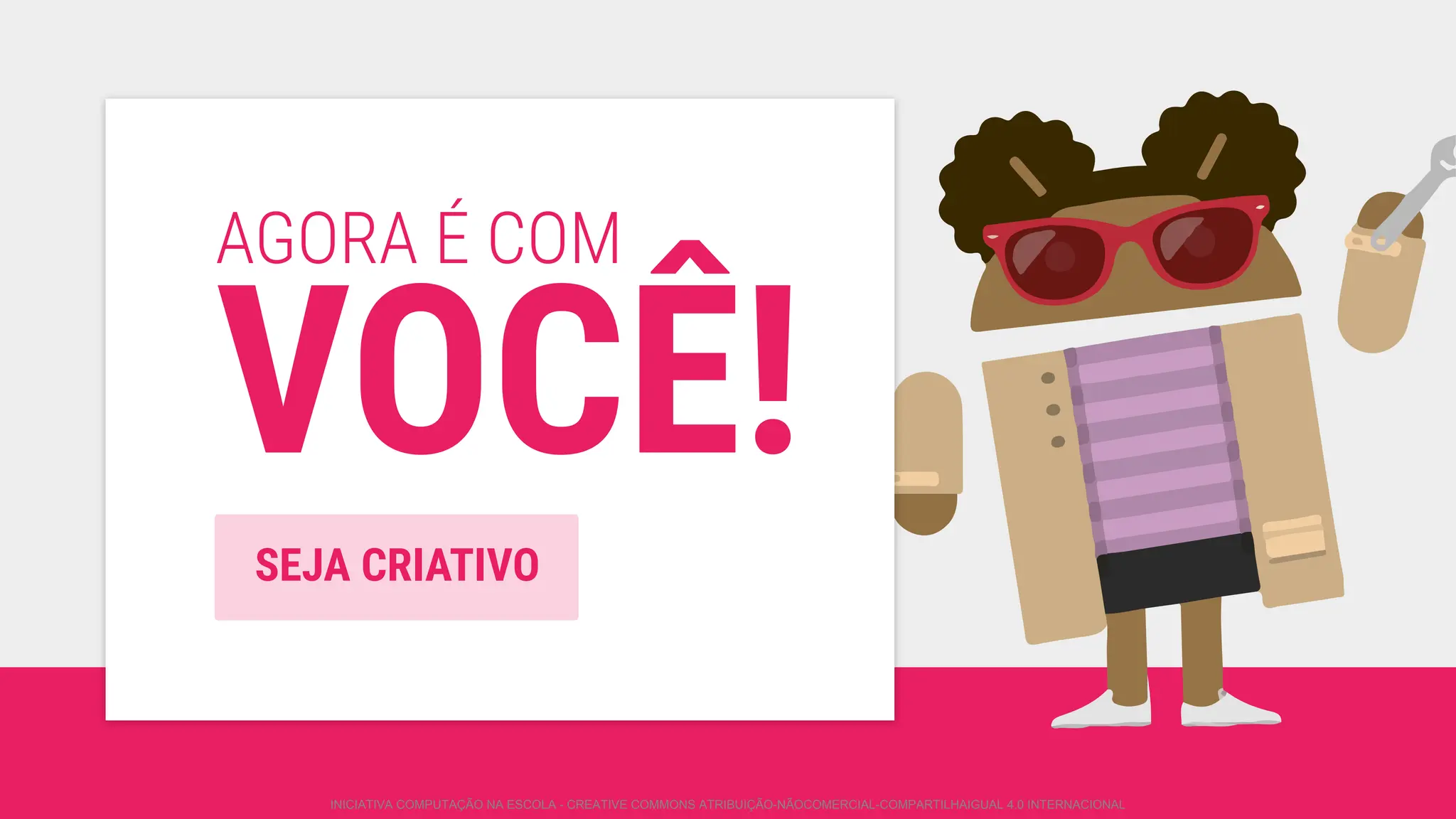 AGORA É COM
VOCÊ!
SEJA CRIATIVO
INICIATIVA COMPUTAÇÃO NA ESCOLA - CREATIVE COMMONS ATRIBUIÇÃO-NÃOCOMERCIAL-COMPARTILHAIGUAL 4.0 INTERNACIONAL
 