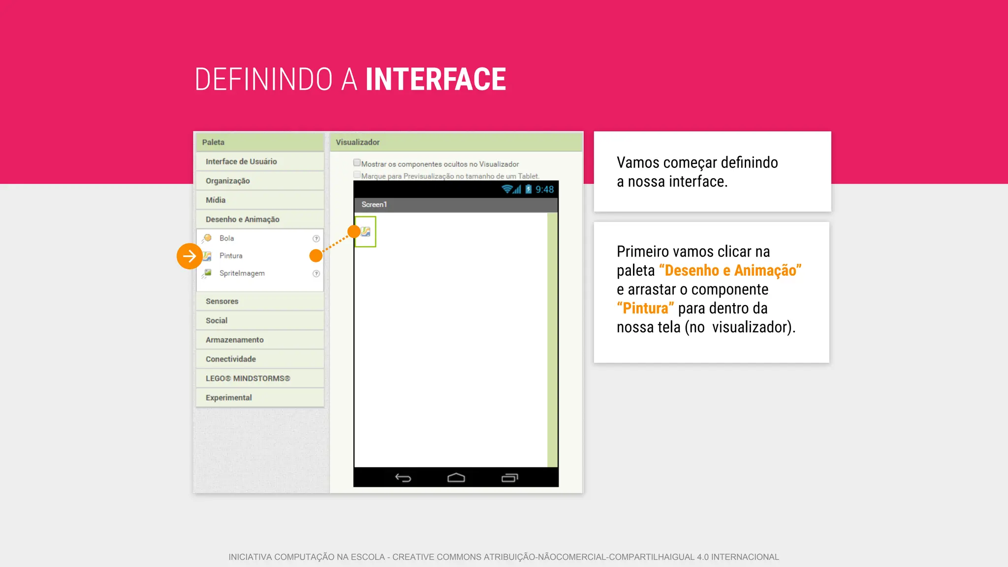 DEFININDO A INTERFACE
Primeiro vamos clicar na
paleta “Desenho e Animação”
e arrastar o componente
“Pintura” para dentro da
nossa tela (no visualizador).
Vamos começar deﬁnindo
a nossa interface.
INICIATIVA COMPUTAÇÃO NA ESCOLA - CREATIVE COMMONS ATRIBUIÇÃO-NÃOCOMERCIAL-COMPARTILHAIGUAL 4.0 INTERNACIONAL
 