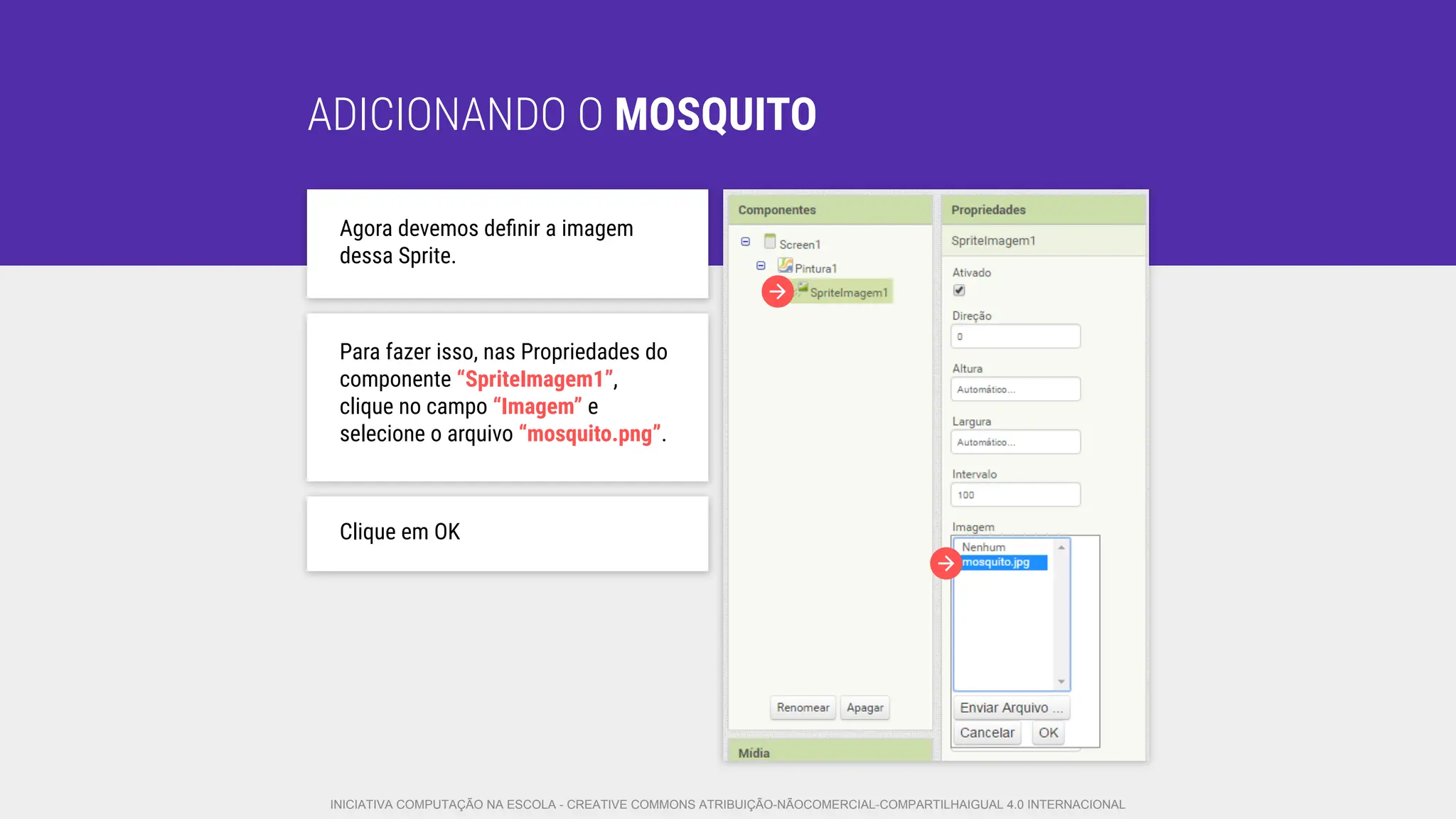 ADICIONANDO O MOSQUITO
Agora devemos deﬁnir a imagem
dessa Sprite.
Para fazer isso, nas Propriedades do
componente “SpriteImagem1”,
clique no campo “Imagem” e
selecione o arquivo “mosquito.png”.
Clique em OK
INICIATIVA COMPUTAÇÃO NA ESCOLA - CREATIVE COMMONS ATRIBUIÇÃO-NÃOCOMERCIAL-COMPARTILHAIGUAL 4.0 INTERNACIONAL
 