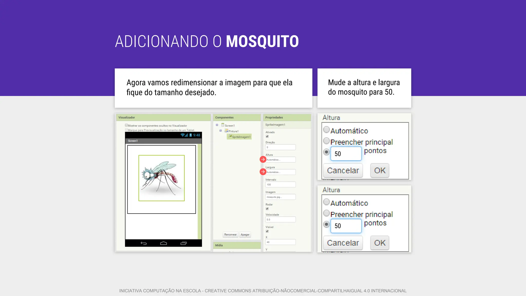 ADICIONANDO O MOSQUITO
Agora vamos redimensionar a imagem para que ela
ﬁque do tamanho desejado.
Mude a altura e largura
do mosquito para 50.
50
50
INICIATIVA COMPUTAÇÃO NA ESCOLA - CREATIVE COMMONS ATRIBUIÇÃO-NÃOCOMERCIAL-COMPARTILHAIGUAL 4.0 INTERNACIONAL
 