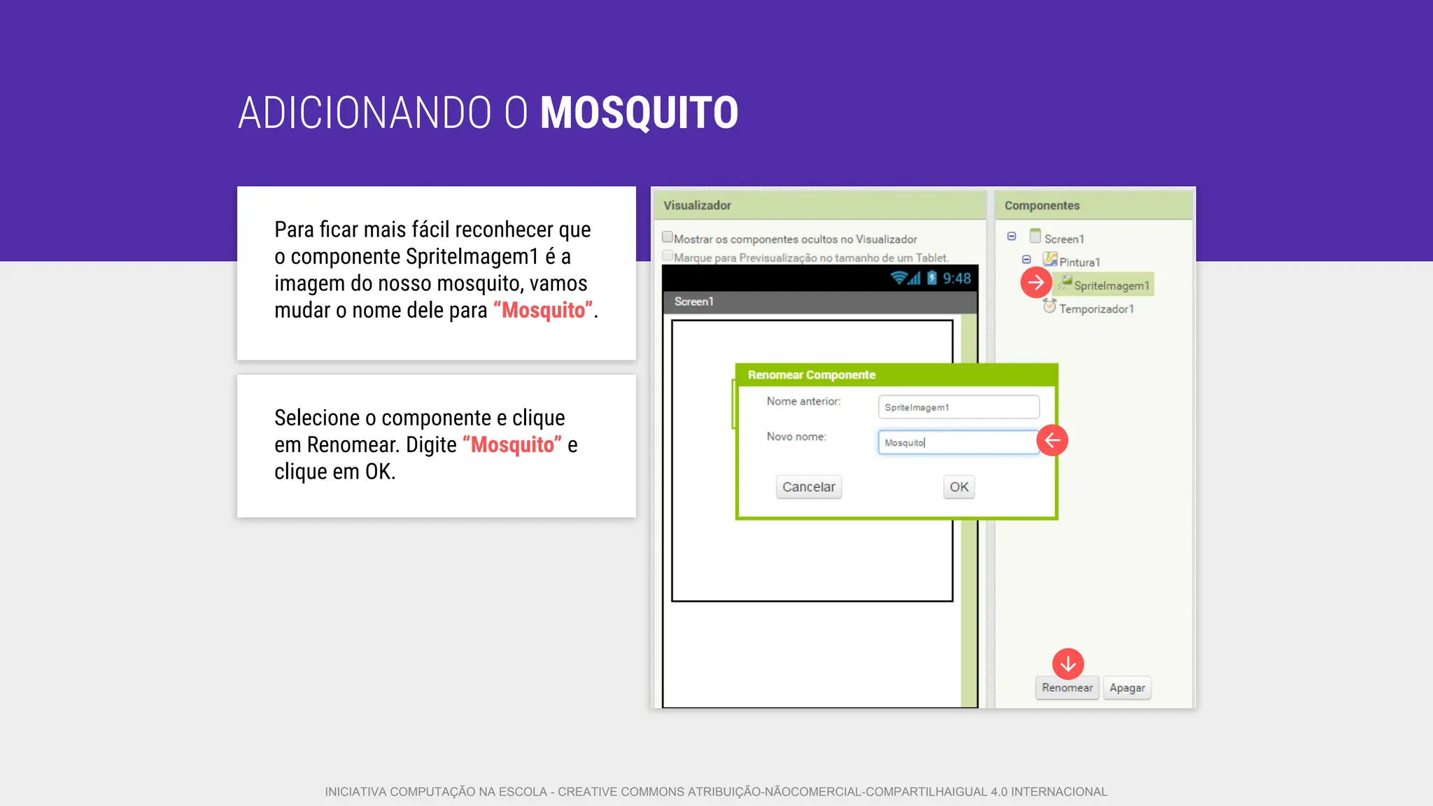ADICIONANDO O MOSQUITO
Para ﬁcar mais fácil reconhecer que
o componente SpriteImagem1 é a
imagem do nosso mosquito, vamos
mudar o nome dele para “Mosquito”.
Selecione o componente e clique
em Renomear. Digite “Mosquito” e
clique em OK.
INICIATIVA COMPUTAÇÃO NA ESCOLA - CREATIVE COMMONS ATRIBUIÇÃO-NÃOCOMERCIAL-COMPARTILHAIGUAL 4.0 INTERNACIONAL
 