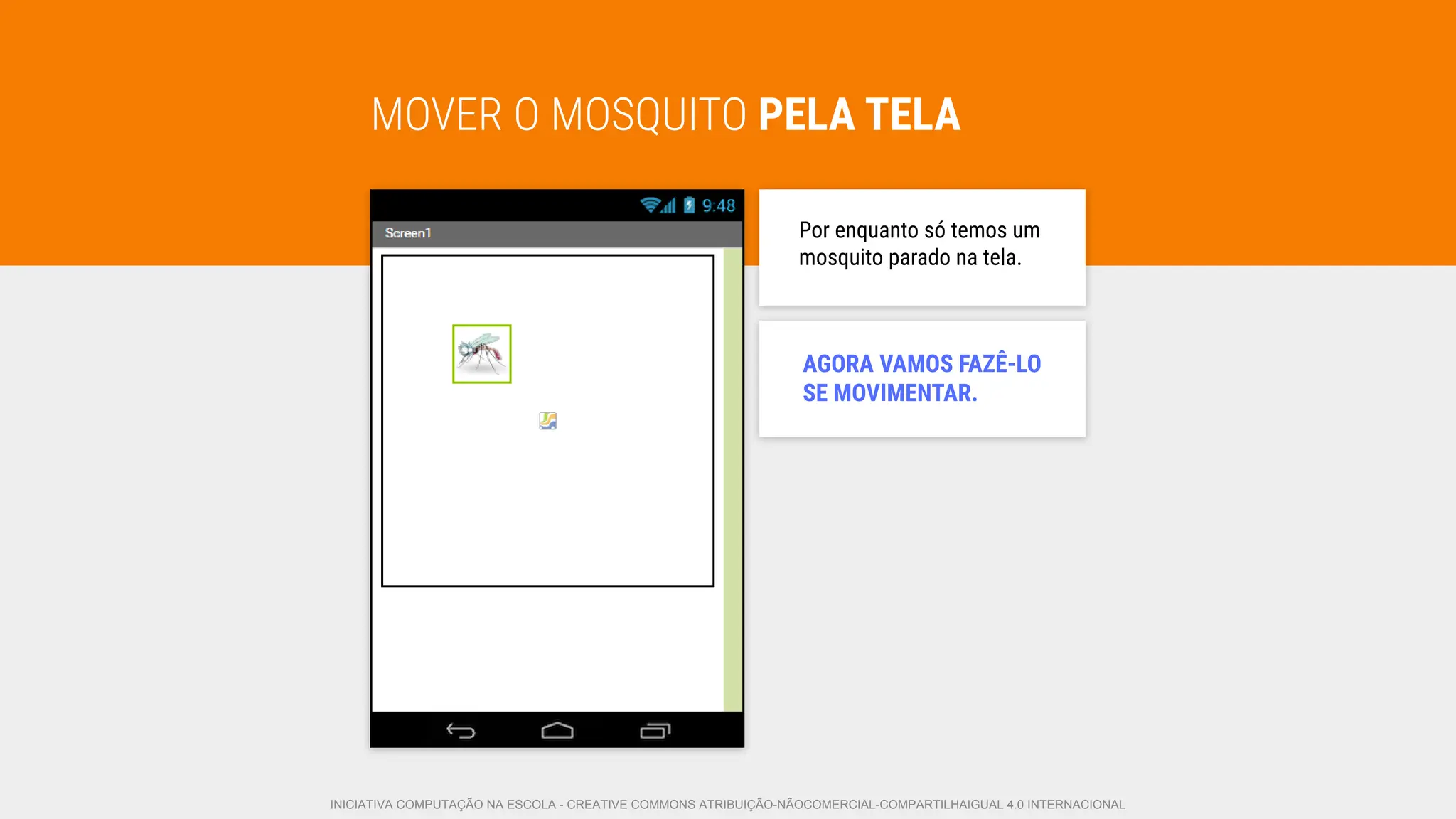 MOVER O MOSQUITO PELA TELA
Por enquanto só temos um
mosquito parado na tela.
AGORA VAMOS FAZÊ-LO
SE MOVIMENTAR.
INICIATIVA COMPUTAÇÃO NA ESCOLA - CREATIVE COMMONS ATRIBUIÇÃO-NÃOCOMERCIAL-COMPARTILHAIGUAL 4.0 INTERNACIONAL
 