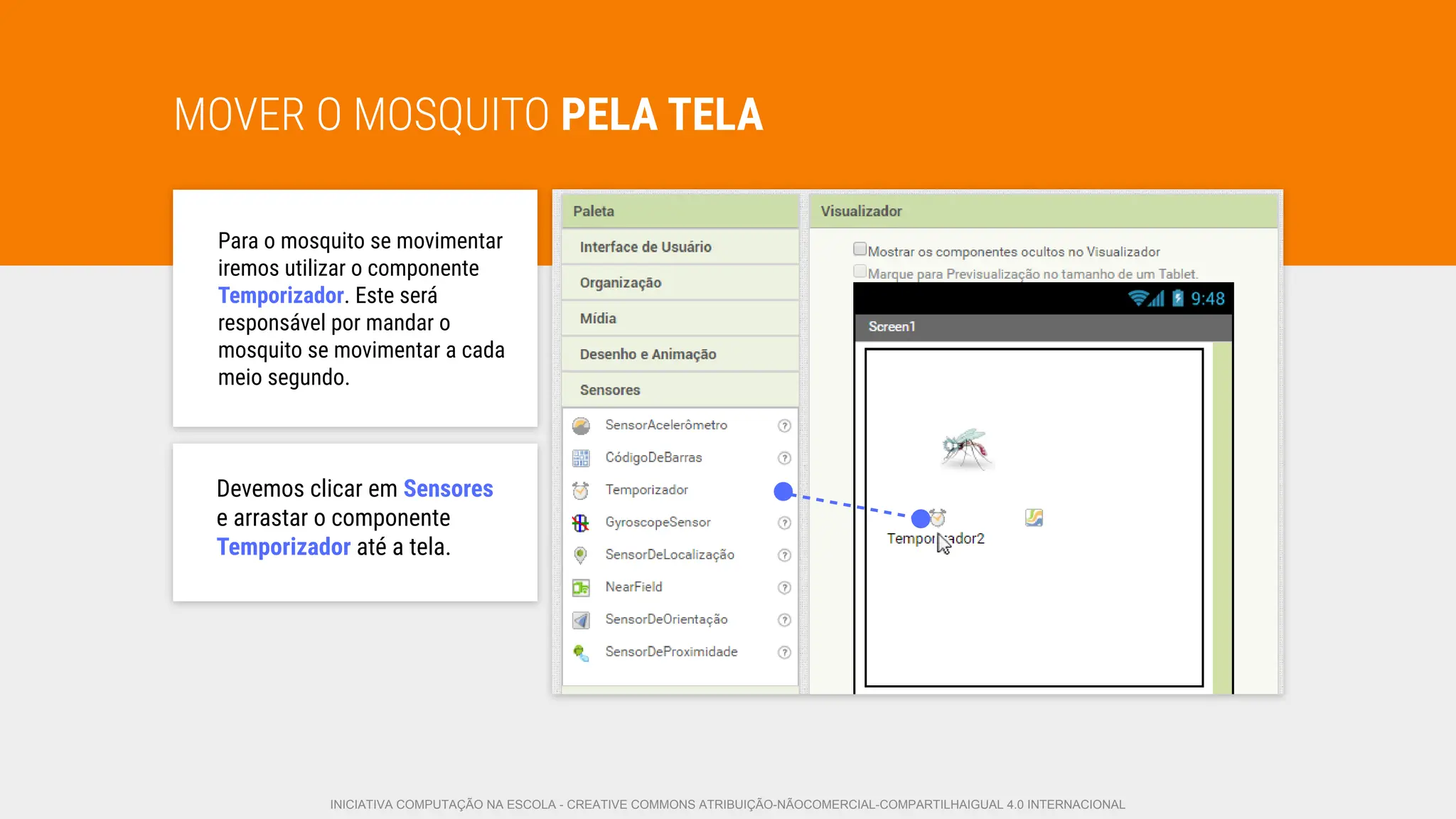 MOVER O MOSQUITO PELA TELA
Para o mosquito se movimentar
iremos utilizar o componente
Temporizador. Este será
responsável por mandar o
mosquito se movimentar a cada
meio segundo.
Devemos clicar em Sensores
e arrastar o componente
Temporizador até a tela.
INICIATIVA COMPUTAÇÃO NA ESCOLA - CREATIVE COMMONS ATRIBUIÇÃO-NÃOCOMERCIAL-COMPARTILHAIGUAL 4.0 INTERNACIONAL
 