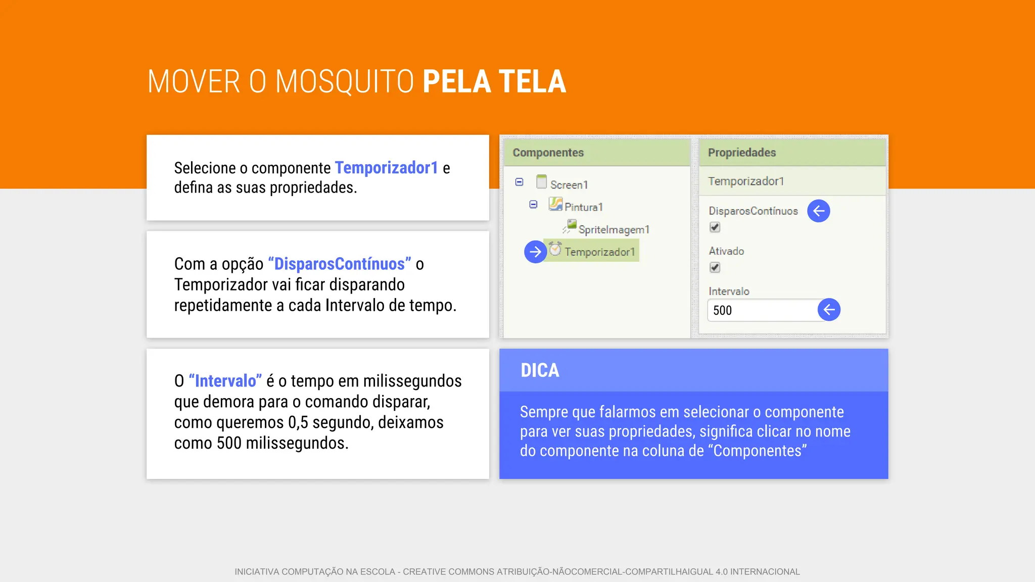 MOVER O MOSQUITO PELA TELA
Selecione o componente Temporizador1 e
deﬁna as suas propriedades.
Com a opção “DisparosContínuos” o
Temporizador vai ﬁcar disparando
repetidamente a cada Intervalo de tempo.
O “Intervalo” é o tempo em milissegundos
que demora para o comando disparar,
como queremos 0,5 segundo, deixamos
como 500 milissegundos.
Sempre que falarmos em selecionar o componente
para ver suas propriedades, signiﬁca clicar no nome
do componente na coluna de “Componentes”
DICA
500
INICIATIVA COMPUTAÇÃO NA ESCOLA - CREATIVE COMMONS ATRIBUIÇÃO-NÃOCOMERCIAL-COMPARTILHAIGUAL 4.0 INTERNACIONAL
 
