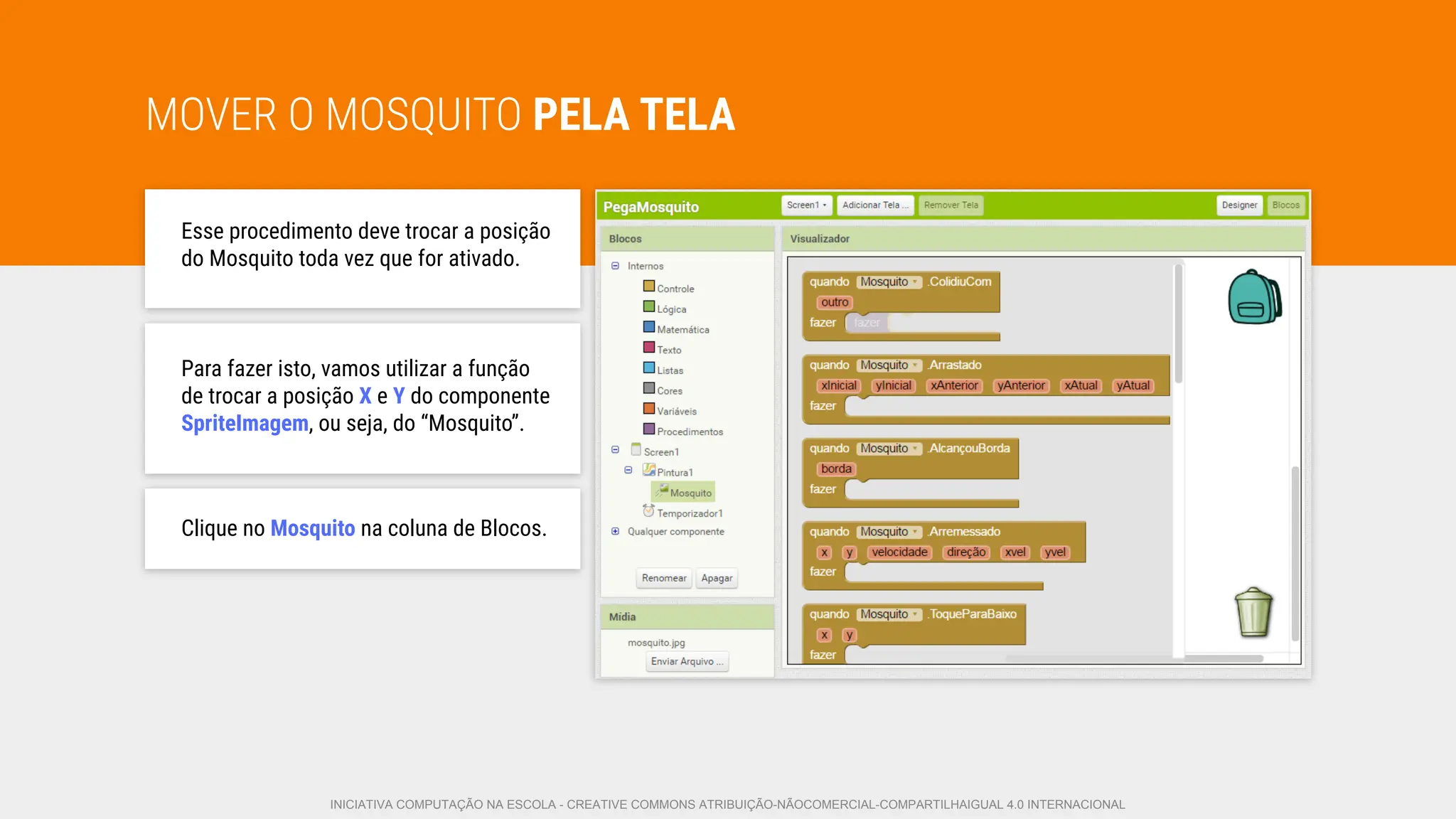MOVER O MOSQUITO PELA TELA
Esse procedimento deve trocar a posição
do Mosquito toda vez que for ativado.
Para fazer isto, vamos utilizar a função
de trocar a posição X e Y do componente
SpriteImagem, ou seja, do “Mosquito”.
Clique no Mosquito na coluna de Blocos.
INICIATIVA COMPUTAÇÃO NA ESCOLA - CREATIVE COMMONS ATRIBUIÇÃO-NÃOCOMERCIAL-COMPARTILHAIGUAL 4.0 INTERNACIONAL
 