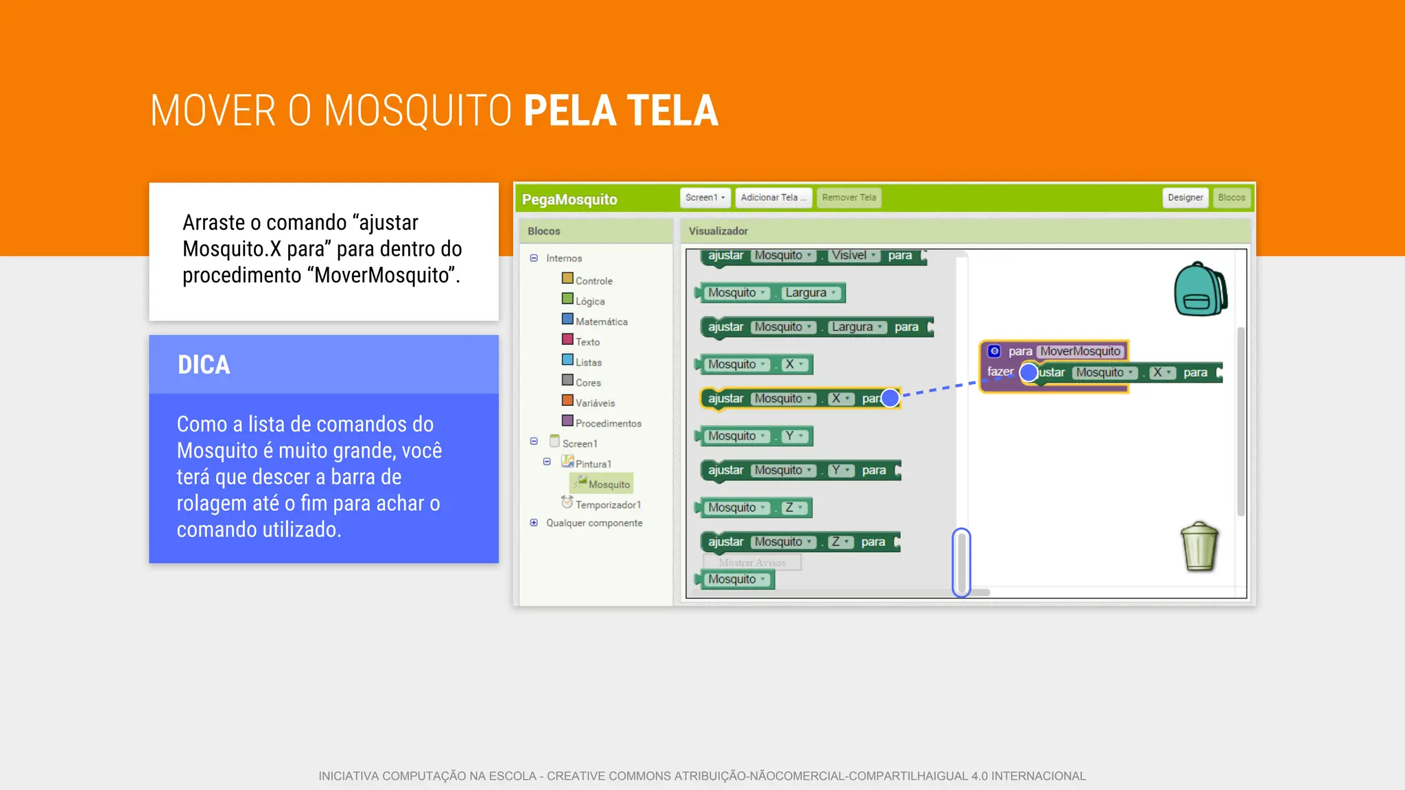 MOVER O MOSQUITO PELA TELA
Arraste o comando “ajustar
Mosquito.X para” para dentro do
procedimento “MoverMosquito”.
Como a lista de comandos do
Mosquito é muito grande, você
terá que descer a barra de
rolagem até o ﬁm para achar o
comando utilizado.
DICA
INICIATIVA COMPUTAÇÃO NA ESCOLA - CREATIVE COMMONS ATRIBUIÇÃO-NÃOCOMERCIAL-COMPARTILHAIGUAL 4.0 INTERNACIONAL
 