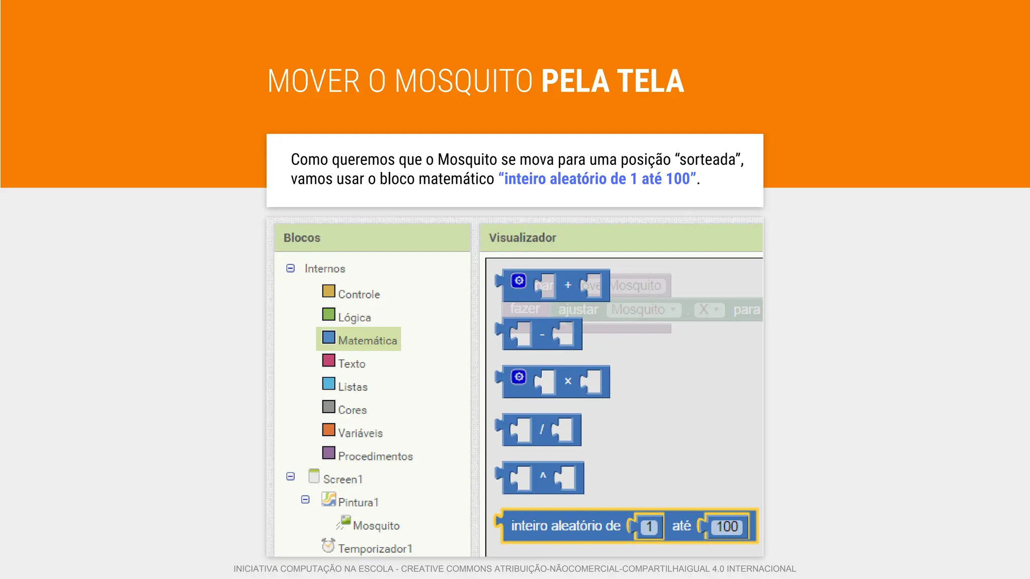 MOVER O MOSQUITO PELA TELA
Como queremos que o Mosquito se mova para uma posição “sorteada”,
vamos usar o bloco matemático “inteiro aleatório de 1 até 100”.
INICIATIVA COMPUTAÇÃO NA ESCOLA - CREATIVE COMMONS ATRIBUIÇÃO-NÃOCOMERCIAL-COMPARTILHAIGUAL 4.0 INTERNACIONAL
 