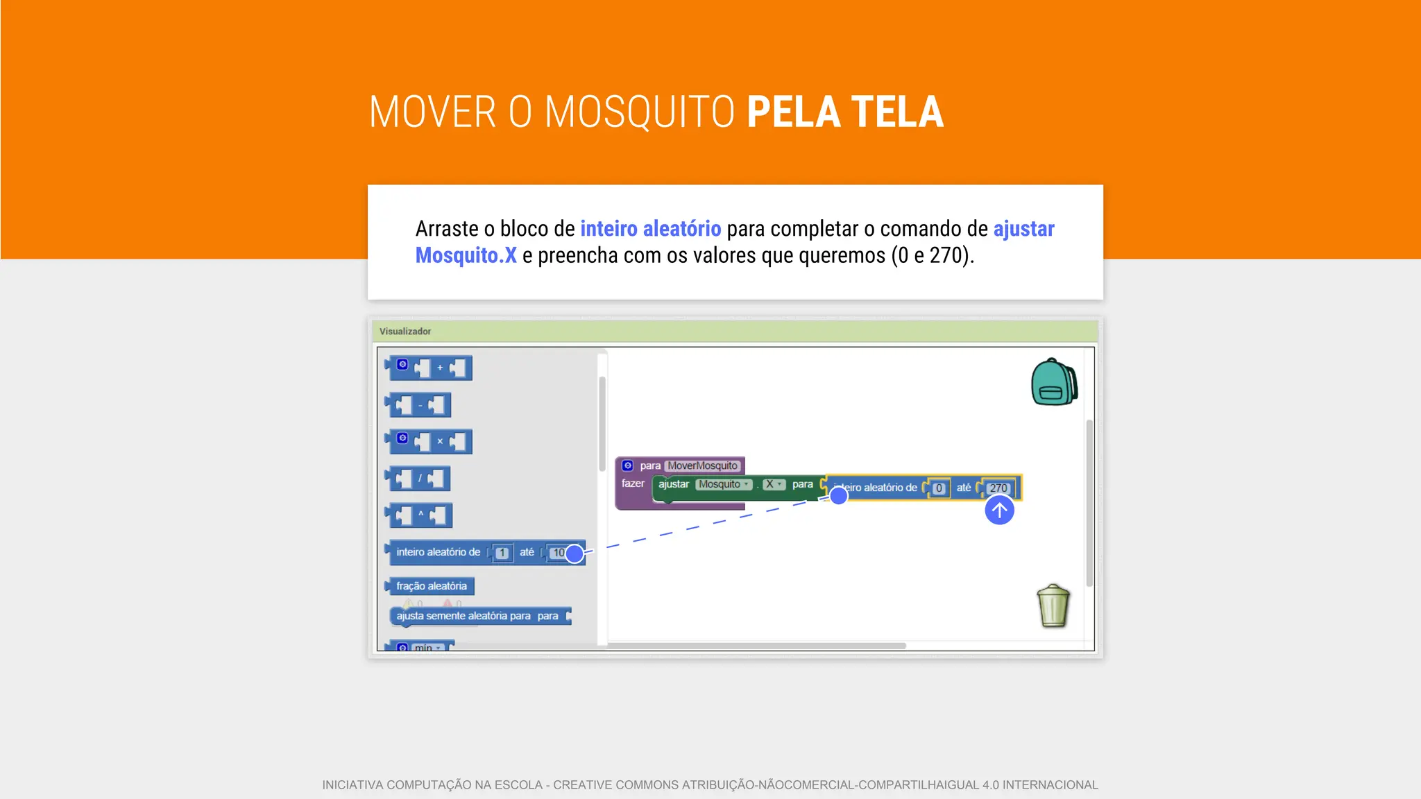 MOVER O MOSQUITO PELA TELA
Arraste o bloco de inteiro aleatório para completar o comando de ajustar
Mosquito.X e preencha com os valores que queremos (0 e 270).
INICIATIVA COMPUTAÇÃO NA ESCOLA - CREATIVE COMMONS ATRIBUIÇÃO-NÃOCOMERCIAL-COMPARTILHAIGUAL 4.0 INTERNACIONAL
 
