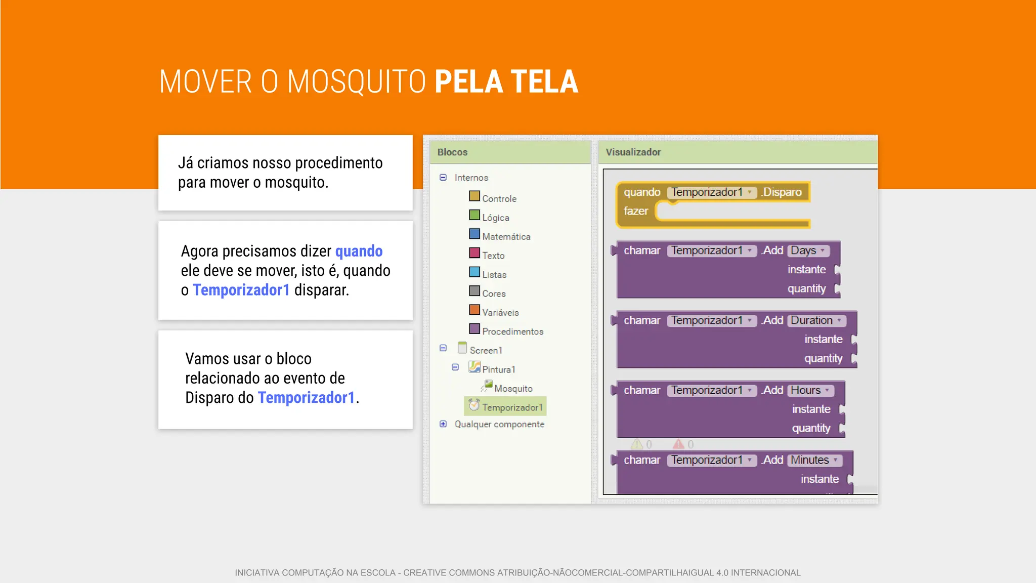 MOVER O MOSQUITO PELA TELA
Já criamos nosso procedimento
para mover o mosquito.
Agora precisamos dizer quando
ele deve se mover, isto é, quando
o Temporizador1 disparar.
Vamos usar o bloco
relacionado ao evento de
Disparo do Temporizador1.
INICIATIVA COMPUTAÇÃO NA ESCOLA - CREATIVE COMMONS ATRIBUIÇÃO-NÃOCOMERCIAL-COMPARTILHAIGUAL 4.0 INTERNACIONAL
 