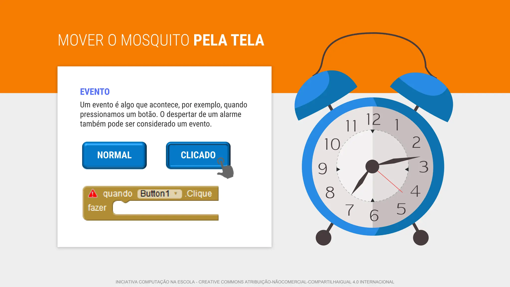 Um evento é algo que acontece, por exemplo, quando
pressionamos um botão. O despertar de um alarme
também pode ser considerado um evento.
MOVER O MOSQUITO PELA TELA
EVENTO
NORMAL
Normal
CLICADO
INICIATIVA COMPUTAÇÃO NA ESCOLA - CREATIVE COMMONS ATRIBUIÇÃO-NÃOCOMERCIAL-COMPARTILHAIGUAL 4.0 INTERNACIONAL
 