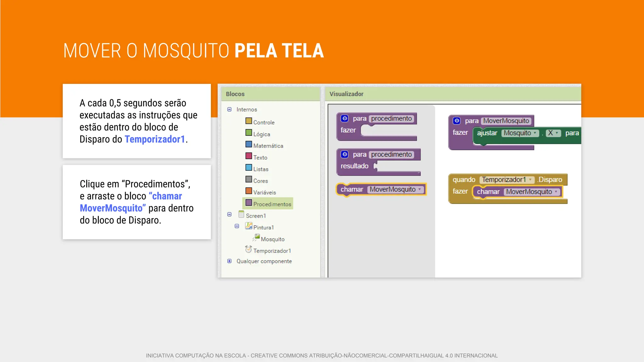 MOVER O MOSQUITO PELA TELA
A cada 0,5 segundos serão
executadas as instruções que
estão dentro do bloco de
Disparo do Temporizador1.
Clique em “Procedimentos”,
e arraste o bloco “chamar
MoverMosquito” para dentro
do bloco de Disparo.
INICIATIVA COMPUTAÇÃO NA ESCOLA - CREATIVE COMMONS ATRIBUIÇÃO-NÃOCOMERCIAL-COMPARTILHAIGUAL 4.0 INTERNACIONAL
 
