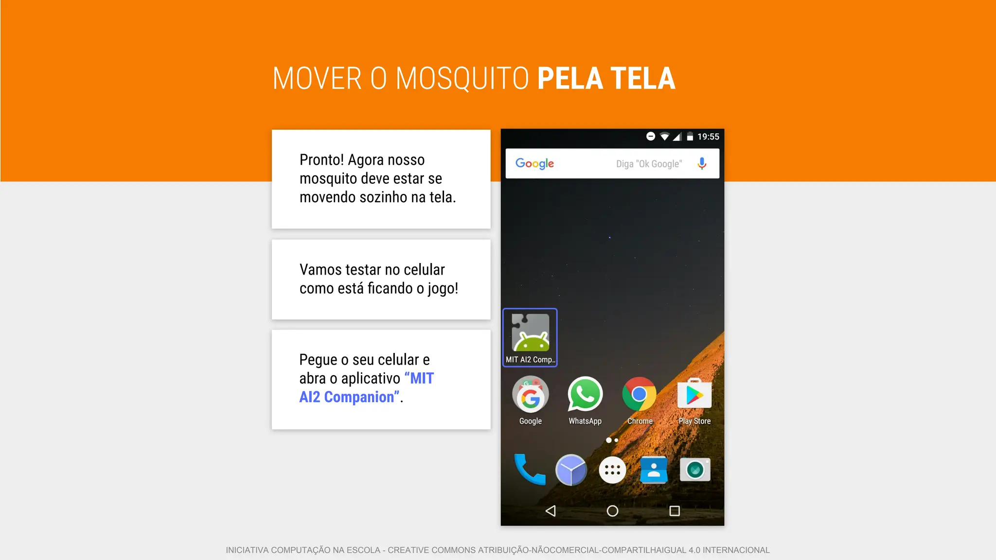 MOVER O MOSQUITO PELA TELA
Pronto! Agora nosso
mosquito deve estar se
movendo sozinho na tela.
Vamos testar no celular
como está ﬁcando o jogo!
Pegue o seu celular e
abra o aplicativo “MIT
AI2 Companion”.
INICIATIVA COMPUTAÇÃO NA ESCOLA - CREATIVE COMMONS ATRIBUIÇÃO-NÃOCOMERCIAL-COMPARTILHAIGUAL 4.0 INTERNACIONAL
 