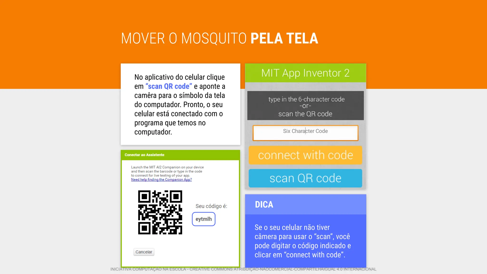 MOVER O MOSQUITO PELA TELA
No aplicativo do celular clique
em “scan QR code” e aponte a
camêra para o símbolo da tela
do computador. Pronto, o seu
celular está conectado com o
programa que temos no
computador.
Se o seu celular não tiver
câmera para usar o “scan”, você
pode digitar o código indicado e
clicar em “connect with code”.
DICA
INICIATIVA COMPUTAÇÃO NA ESCOLA - CREATIVE COMMONS ATRIBUIÇÃO-NÃOCOMERCIAL-COMPARTILHAIGUAL 4.0 INTERNACIONAL
 