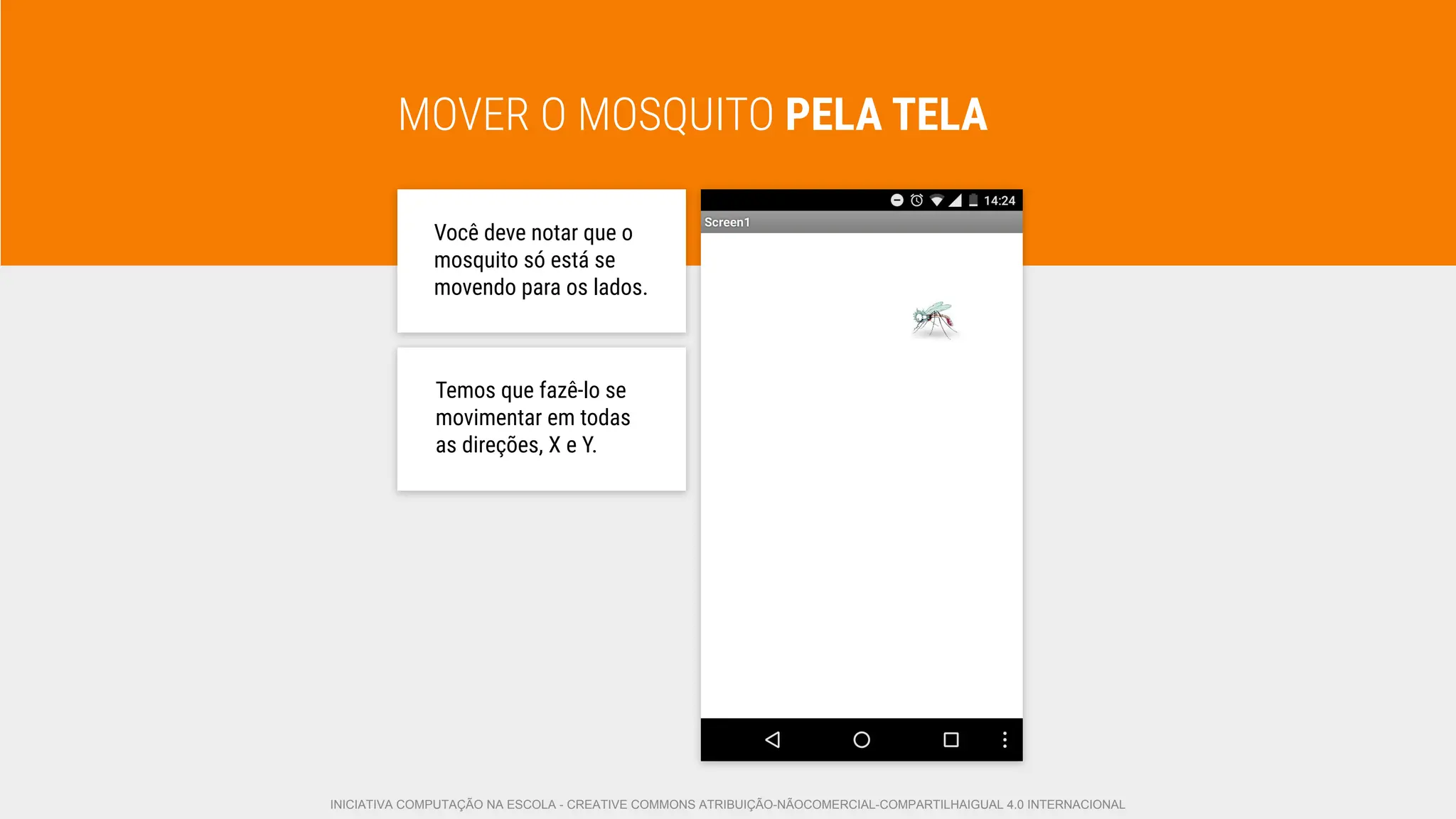 MOVER O MOSQUITO PELA TELA
Você deve notar que o
mosquito só está se
movendo para os lados.
Temos que fazê-lo se
movimentar em todas
as direções, X e Y.
INICIATIVA COMPUTAÇÃO NA ESCOLA - CREATIVE COMMONS ATRIBUIÇÃO-NÃOCOMERCIAL-COMPARTILHAIGUAL 4.0 INTERNACIONAL
 