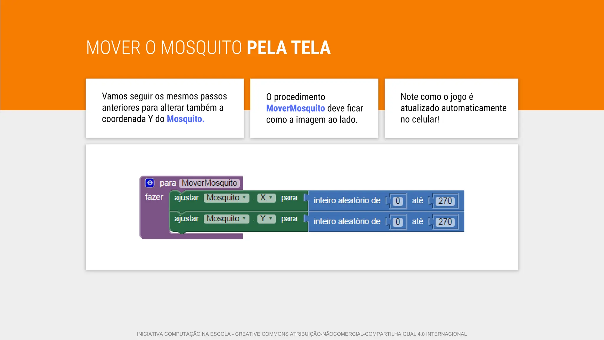 MOVER O MOSQUITO PELA TELA
Vamos seguir os mesmos passos
anteriores para alterar também a
coordenada Y do Mosquito.
O procedimento
MoverMosquito deve ﬁcar
como a imagem ao lado.
Note como o jogo é
atualizado automaticamente
no celular!
INICIATIVA COMPUTAÇÃO NA ESCOLA - CREATIVE COMMONS ATRIBUIÇÃO-NÃOCOMERCIAL-COMPARTILHAIGUAL 4.0 INTERNACIONAL
 