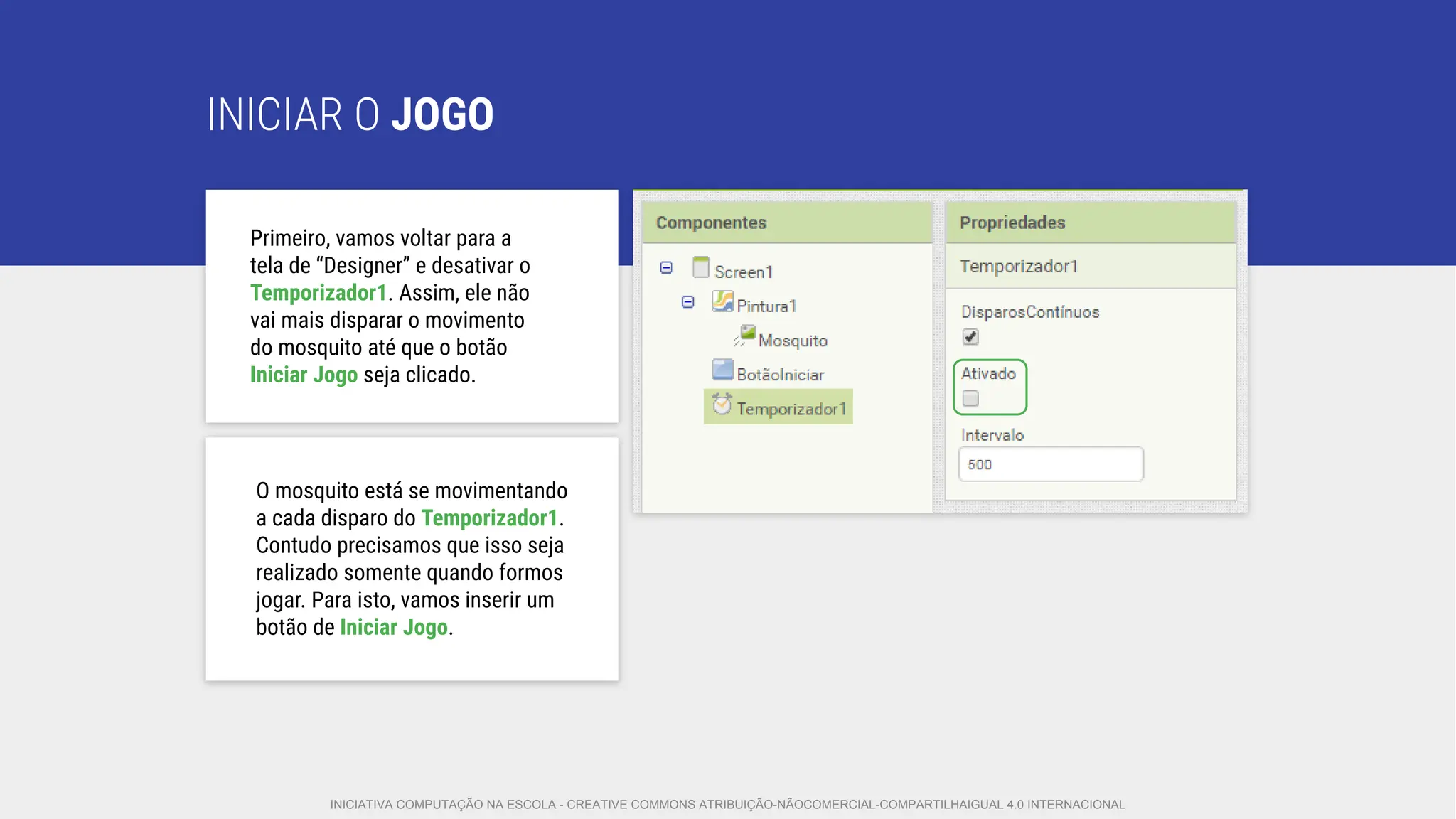 INICIAR O JOGO
O mosquito está se movimentando
a cada disparo do Temporizador1.
Contudo precisamos que isso seja
realizado somente quando formos
jogar. Para isto, vamos inserir um
botão de Iniciar Jogo.
Primeiro, vamos voltar para a
tela de “Designer” e desativar o
Temporizador1. Assim, ele não
vai mais disparar o movimento
do mosquito até que o botão
Iniciar Jogo seja clicado.
INICIATIVA COMPUTAÇÃO NA ESCOLA - CREATIVE COMMONS ATRIBUIÇÃO-NÃOCOMERCIAL-COMPARTILHAIGUAL 4.0 INTERNACIONAL
 
