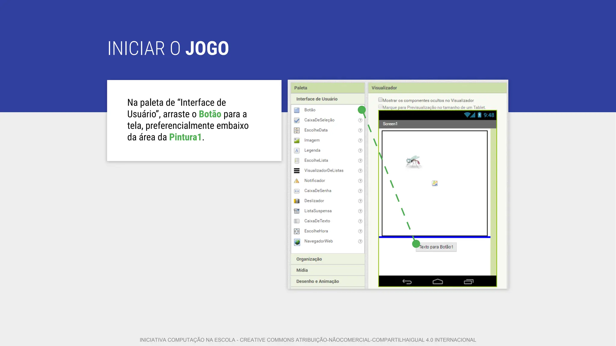 INICIAR O JOGO
Na paleta de “Interface de
Usuário”, arraste o Botão para a
tela, preferencialmente embaixo
da área da Pintura1.
INICIATIVA COMPUTAÇÃO NA ESCOLA - CREATIVE COMMONS ATRIBUIÇÃO-NÃOCOMERCIAL-COMPARTILHAIGUAL 4.0 INTERNACIONAL
 