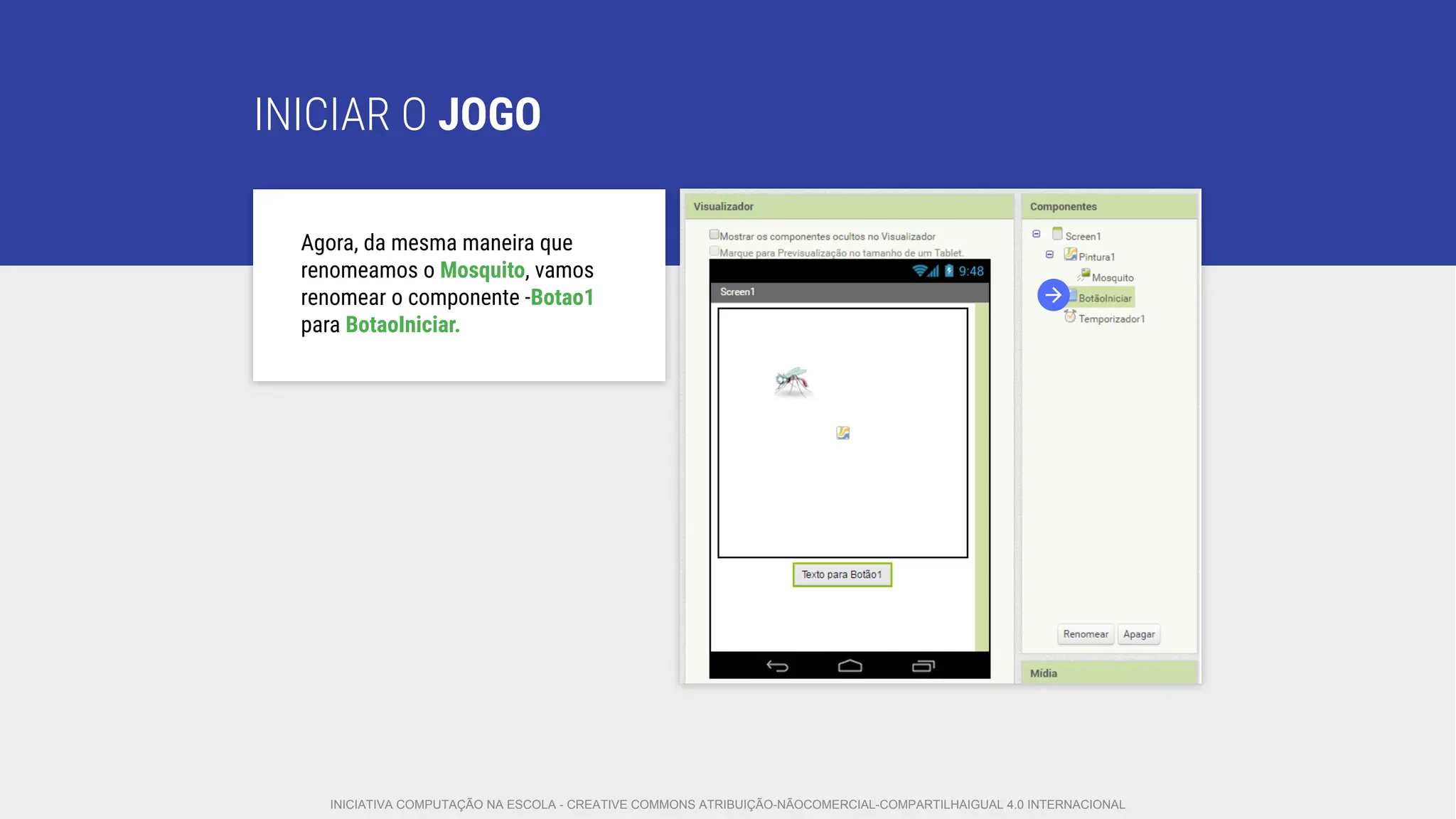 INICIAR O JOGO
Agora, da mesma maneira que
renomeamos o Mosquito, vamos
renomear o componente -Botao1
para BotaoIniciar.
INICIATIVA COMPUTAÇÃO NA ESCOLA - CREATIVE COMMONS ATRIBUIÇÃO-NÃOCOMERCIAL-COMPARTILHAIGUAL 4.0 INTERNACIONAL
 