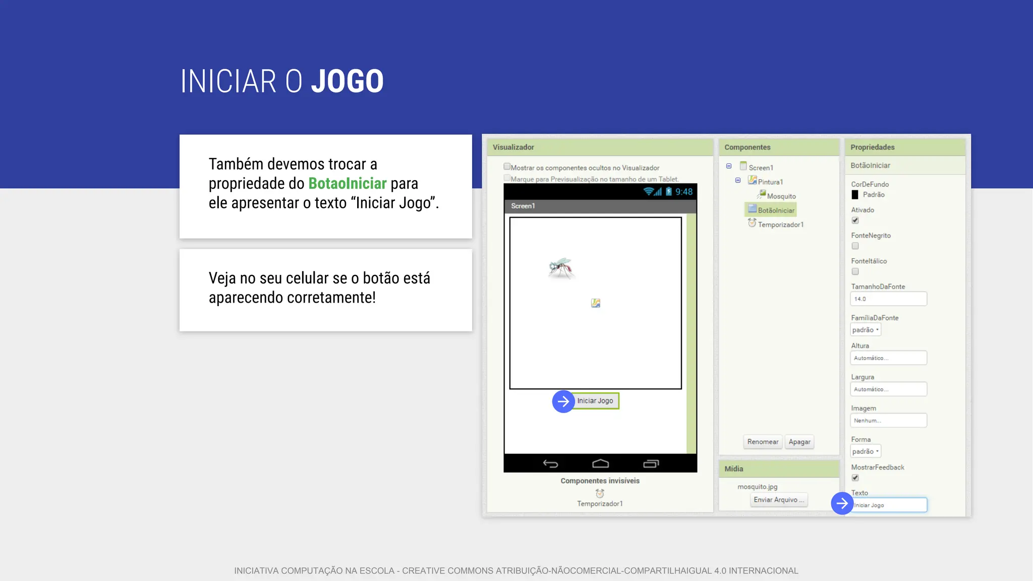 INICIAR O JOGO
Também devemos trocar a
propriedade do BotaoIniciar para
ele apresentar o texto “Iniciar Jogo”.
Veja no seu celular se o botão está
aparecendo corretamente!
INICIATIVA COMPUTAÇÃO NA ESCOLA - CREATIVE COMMONS ATRIBUIÇÃO-NÃOCOMERCIAL-COMPARTILHAIGUAL 4.0 INTERNACIONAL
 