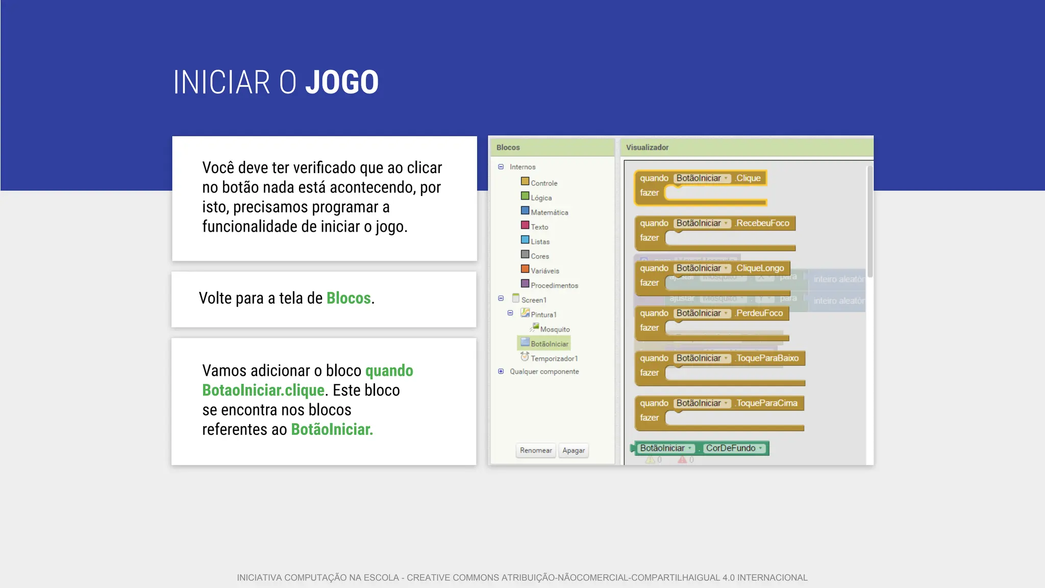 INICIAR O JOGO
Você deve ter veriﬁcado que ao clicar
no botão nada está acontecendo, por
isto, precisamos programar a
funcionalidade de iniciar o jogo.
Volte para a tela de Blocos.
Vamos adicionar o bloco quando
BotaoIniciar.clique. Este bloco
se encontra nos blocos
referentes ao BotãoIniciar.
INICIATIVA COMPUTAÇÃO NA ESCOLA - CREATIVE COMMONS ATRIBUIÇÃO-NÃOCOMERCIAL-COMPARTILHAIGUAL 4.0 INTERNACIONAL
 