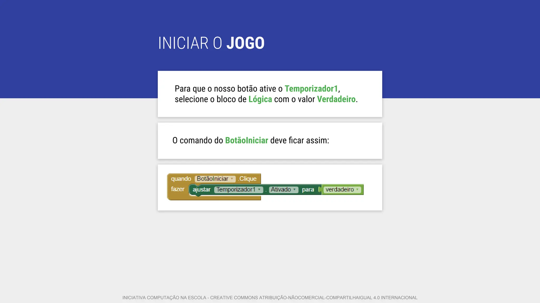 INICIAR O JOGO
Para que o nosso botão ative o Temporizador1,
selecione o bloco de Lógica com o valor Verdadeiro.
O comando do BotãoIniciar deve ﬁcar assim:
INICIATIVA COMPUTAÇÃO NA ESCOLA - CREATIVE COMMONS ATRIBUIÇÃO-NÃOCOMERCIAL-COMPARTILHAIGUAL 4.0 INTERNACIONAL
 