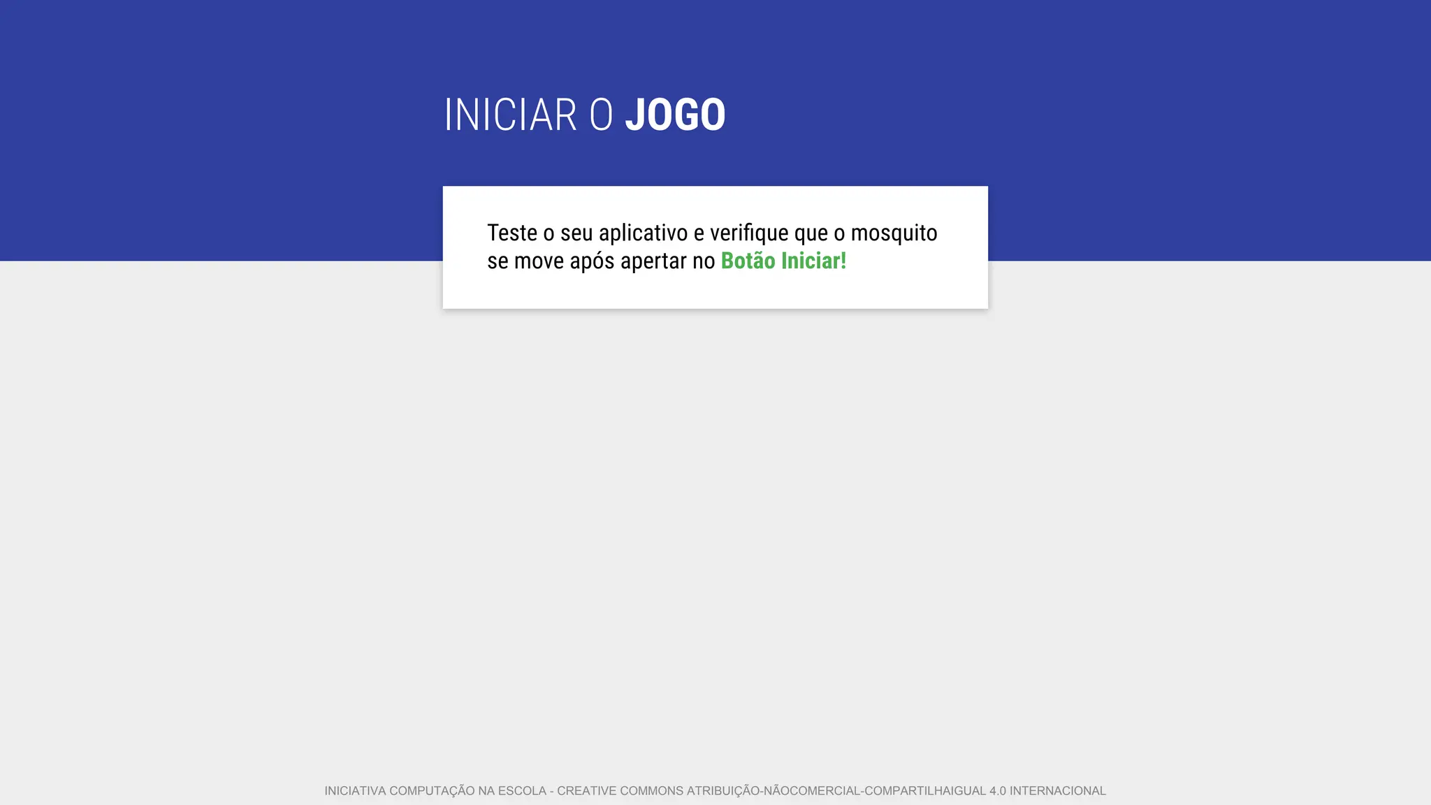 INICIAR O JOGO
Teste o seu aplicativo e veriﬁque que o mosquito
se move após apertar no Botão Iniciar!
INICIATIVA COMPUTAÇÃO NA ESCOLA - CREATIVE COMMONS ATRIBUIÇÃO-NÃOCOMERCIAL-COMPARTILHAIGUAL 4.0 INTERNACIONAL
 
