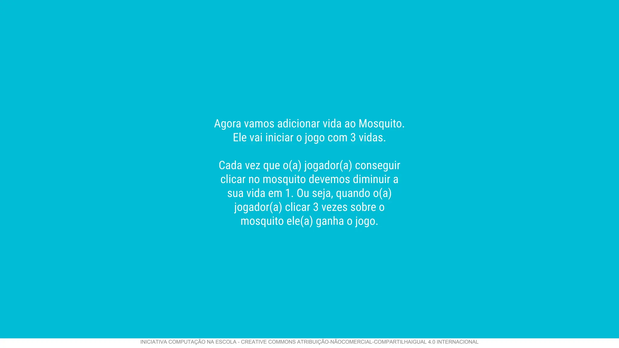 Agora vamos adicionar vida ao Mosquito.
Ele vai iniciar o jogo com 3 vidas.
Cada vez que o(a) jogador(a) conseguir
clicar no mosquito devemos diminuir a
sua vida em 1. Ou seja, quando o(a)
jogador(a) clicar 3 vezes sobre o
mosquito ele(a) ganha o jogo.
INICIATIVA COMPUTAÇÃO NA ESCOLA - CREATIVE COMMONS ATRIBUIÇÃO-NÃOCOMERCIAL-COMPARTILHAIGUAL 4.0 INTERNACIONAL
 