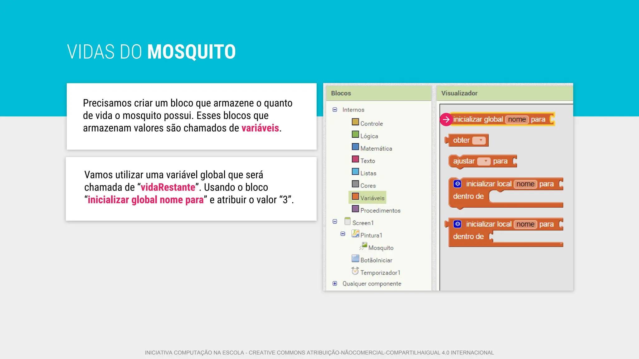 VIDAS DO MOSQUITO
Precisamos criar um bloco que armazene o quanto
de vida o mosquito possui. Esses blocos que
armazenam valores são chamados de variáveis.
Vamos utilizar uma variável global que será
chamada de “vidaRestante”. Usando o bloco
“inicializar global nome para” e atribuir o valor “3”.
INICIATIVA COMPUTAÇÃO NA ESCOLA - CREATIVE COMMONS ATRIBUIÇÃO-NÃOCOMERCIAL-COMPARTILHAIGUAL 4.0 INTERNACIONAL
 