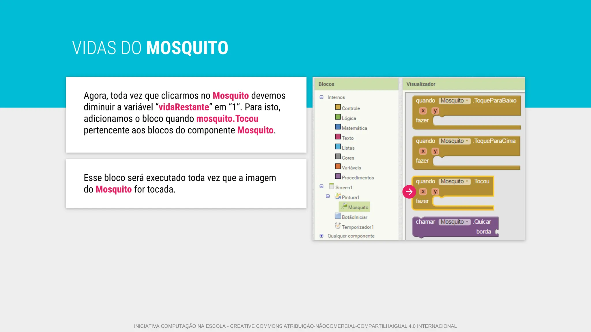 VIDAS DO MOSQUITO
Agora, toda vez que clicarmos no Mosquito devemos
diminuir a variável “vidaRestante” em “1”. Para isto,
adicionamos o bloco quando mosquito.Tocou
pertencente aos blocos do componente Mosquito.
Esse bloco será executado toda vez que a imagem
do Mosquito for tocada.
INICIATIVA COMPUTAÇÃO NA ESCOLA - CREATIVE COMMONS ATRIBUIÇÃO-NÃOCOMERCIAL-COMPARTILHAIGUAL 4.0 INTERNACIONAL
 