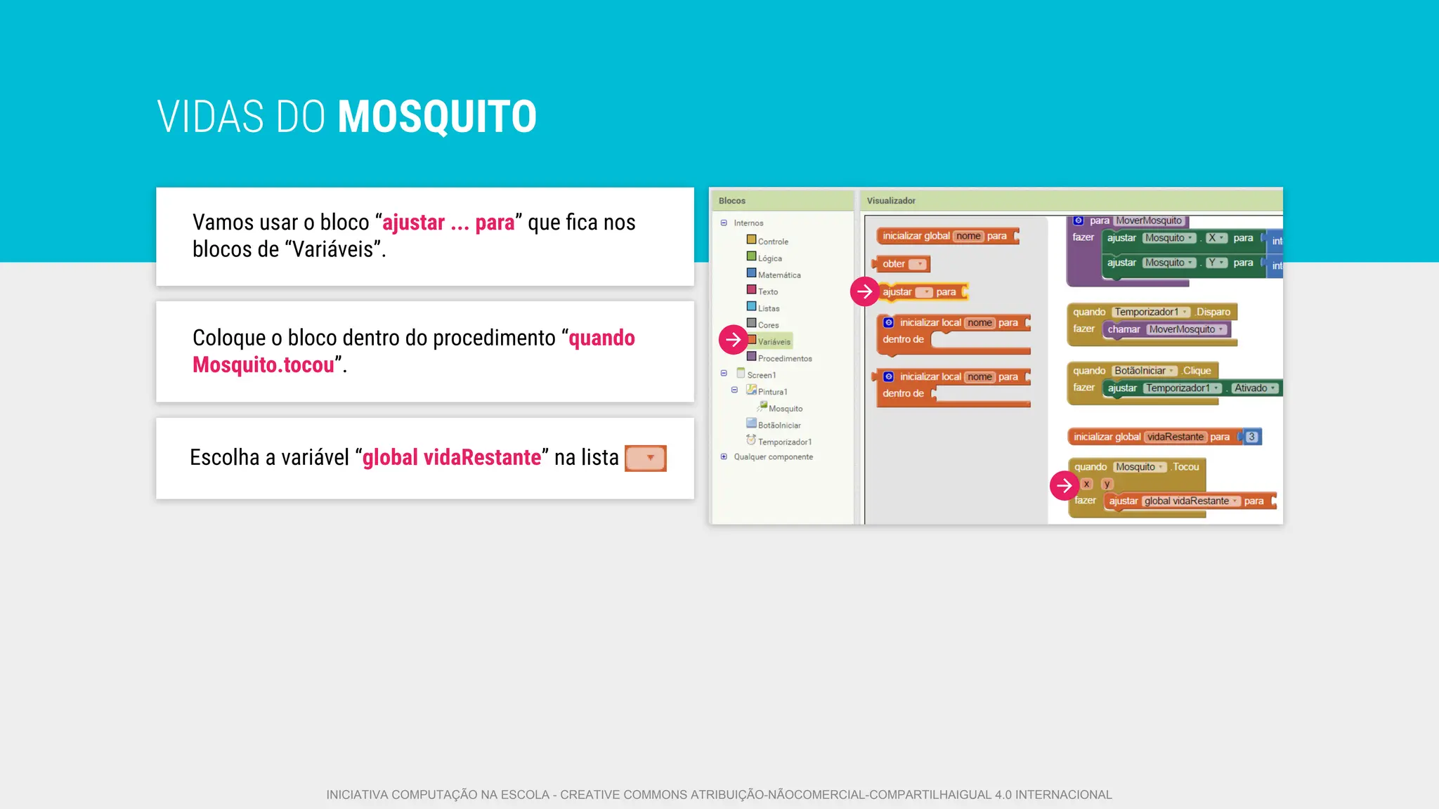VIDAS DO MOSQUITO
Vamos usar o bloco “ajustar ... para” que ﬁca nos
blocos de “Variáveis”.
Escolha a variável “global vidaRestante” na lista
Coloque o bloco dentro do�procedimento “quando
Mosquito.tocou”.
INICIATIVA COMPUTAÇÃO NA ESCOLA - CREATIVE COMMONS ATRIBUIÇÃO-NÃOCOMERCIAL-COMPARTILHAIGUAL 4.0 INTERNACIONAL
 