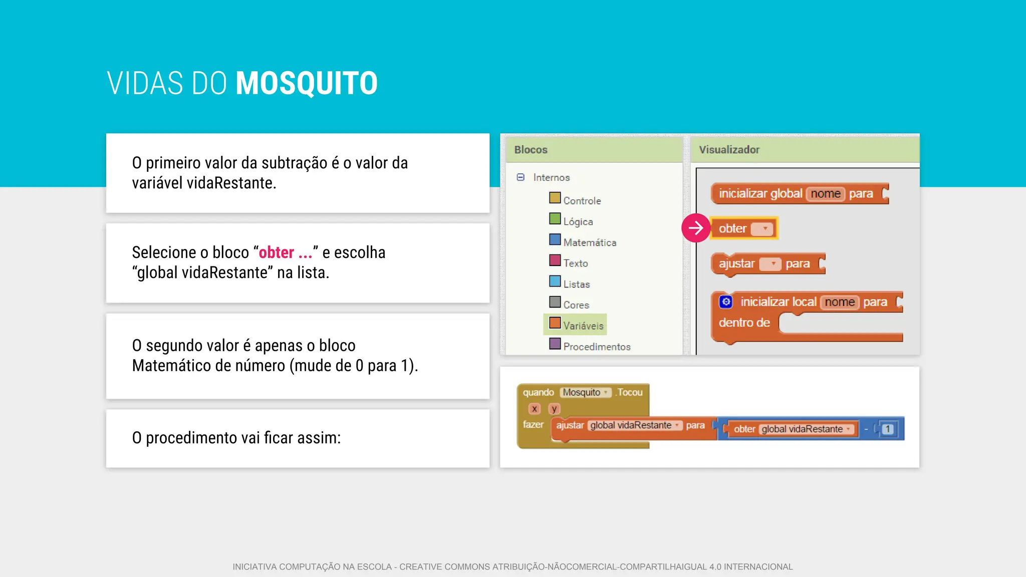 VIDAS DO MOSQUITO
O primeiro valor da subtração é o valor da
variável vidaRestante.
O segundo valor é apenas o bloco
Matemático de número (mude de 0 para 1).
Selecione o bloco “obter ...” e escolha
“global vidaRestante” na lista.
O procedimento vai ﬁcar assim:
INICIATIVA COMPUTAÇÃO NA ESCOLA - CREATIVE COMMONS ATRIBUIÇÃO-NÃOCOMERCIAL-COMPARTILHAIGUAL 4.0 INTERNACIONAL
 