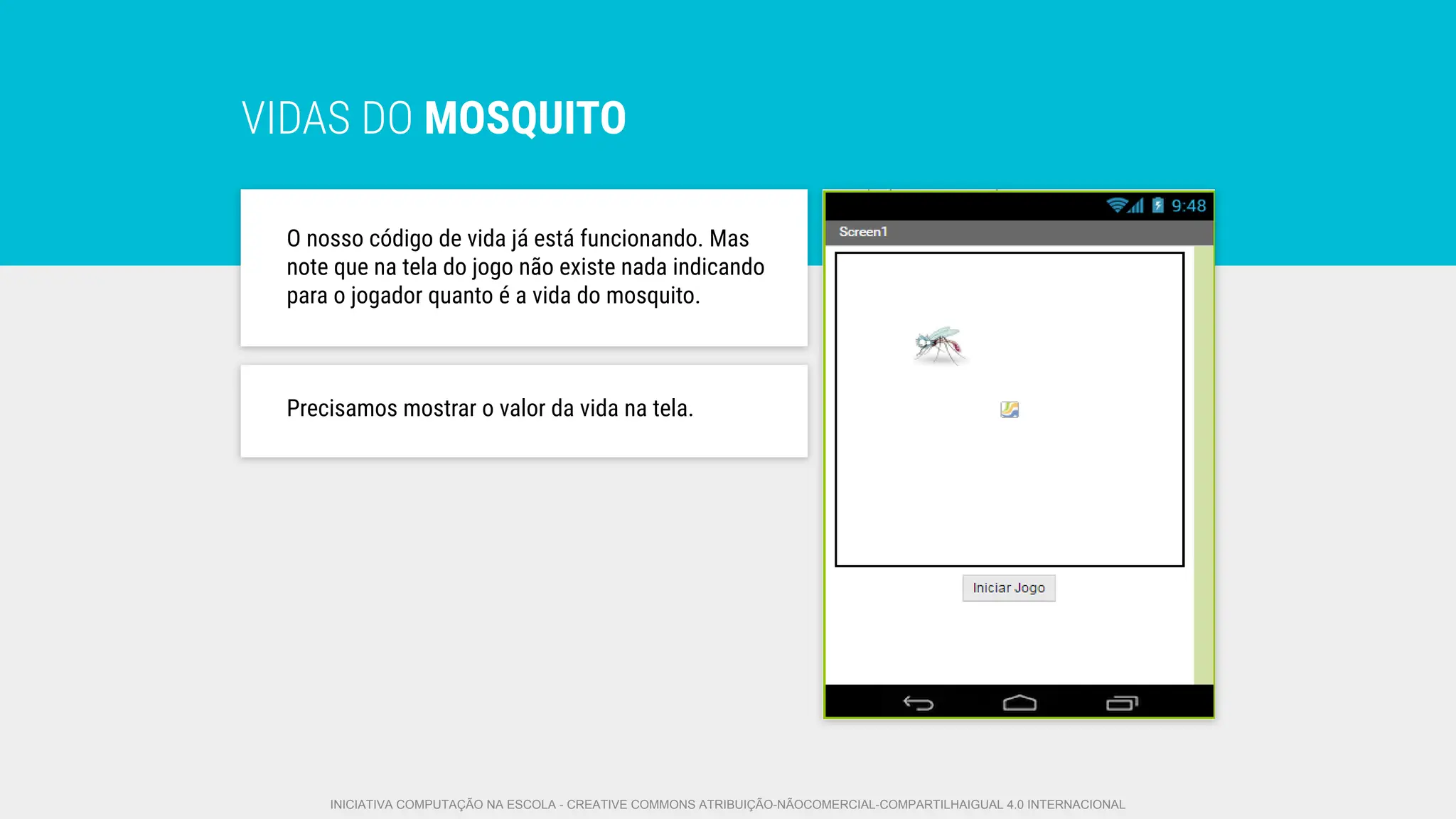 VIDAS DO MOSQUITO
O nosso código de vida já está funcionando. Mas
note que na tela do jogo não existe nada indicando
para o jogador quanto é a vida do mosquito.
Precisamos mostrar o valor da vida na tela.
INICIATIVA COMPUTAÇÃO NA ESCOLA - CREATIVE COMMONS ATRIBUIÇÃO-NÃOCOMERCIAL-COMPARTILHAIGUAL 4.0 INTERNACIONAL
 