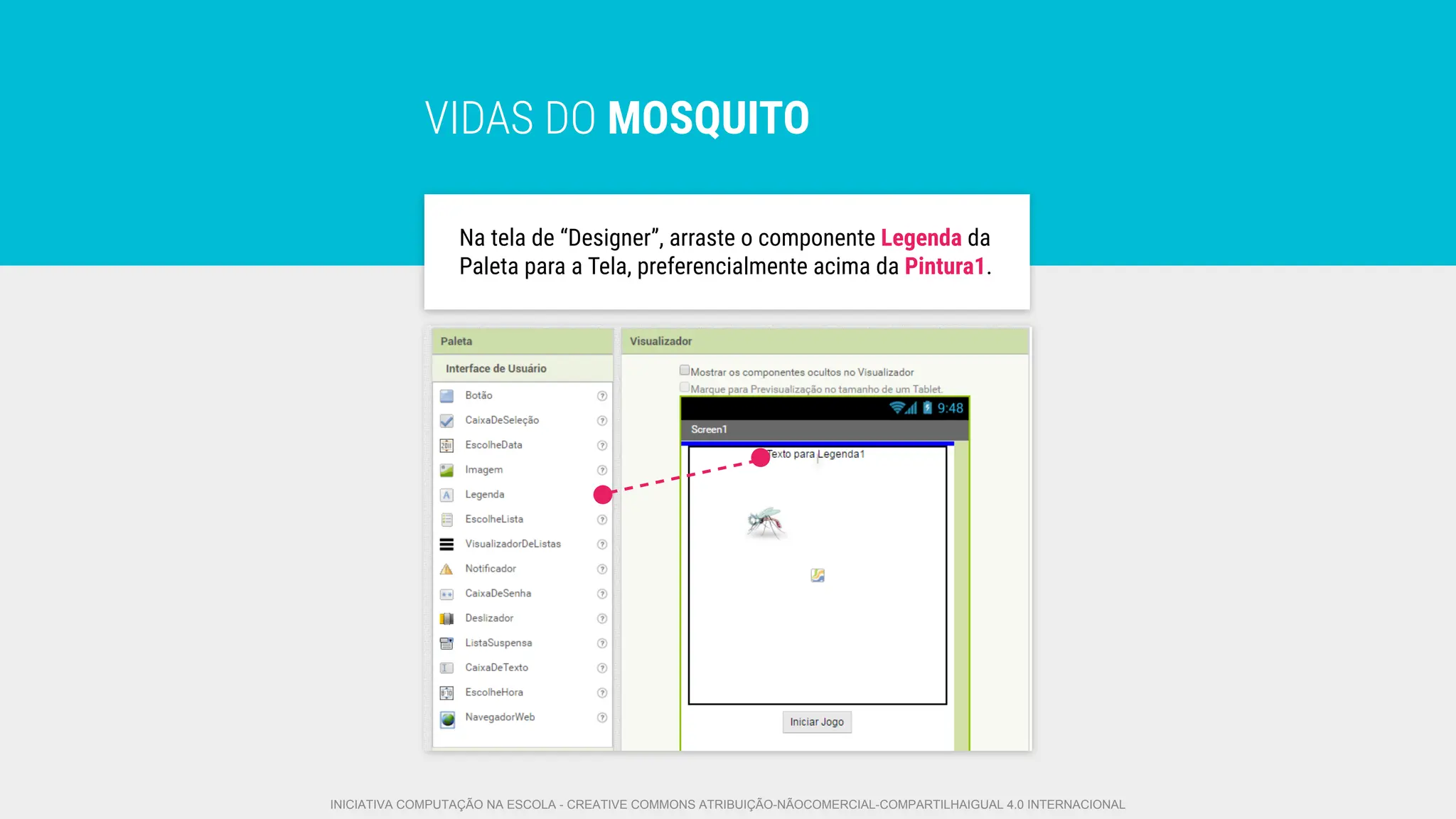 VIDAS DO MOSQUITO
Na tela de “Designer”, arraste o componente Legenda da
Paleta para a Tela, preferencialmente acima da Pintura1.
INICIATIVA COMPUTAÇÃO NA ESCOLA - CREATIVE COMMONS ATRIBUIÇÃO-NÃOCOMERCIAL-COMPARTILHAIGUAL 4.0 INTERNACIONAL
 