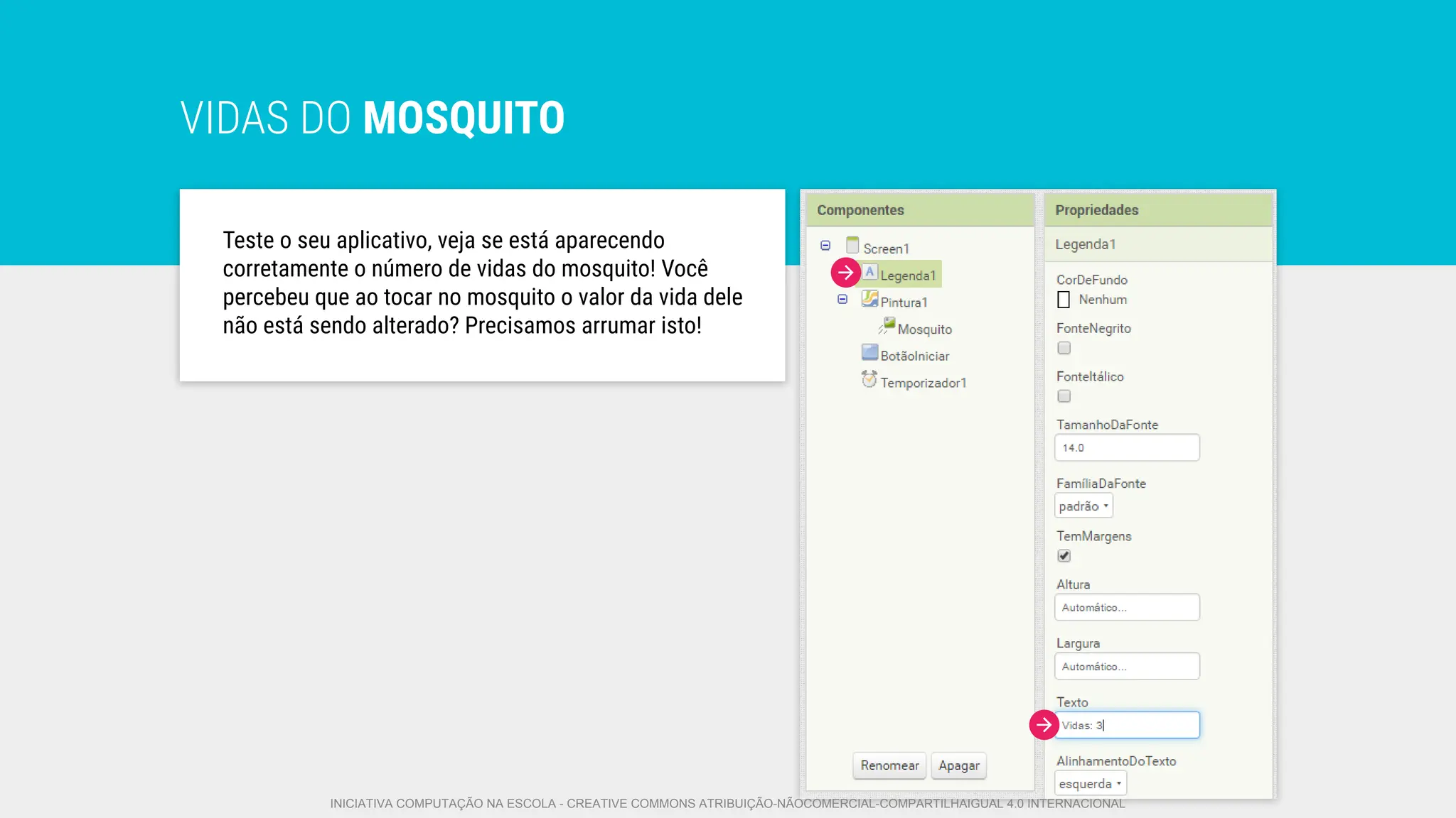 VIDAS DO MOSQUITO
Teste o seu aplicativo, veja se está aparecendo
corretamente o número de vidas do mosquito! Você
percebeu que ao tocar no mosquito o valor da vida dele
não está sendo alterado? Precisamos arrumar isto!
INICIATIVA COMPUTAÇÃO NA ESCOLA - CREATIVE COMMONS ATRIBUIÇÃO-NÃOCOMERCIAL-COMPARTILHAIGUAL 4.0 INTERNACIONAL
 