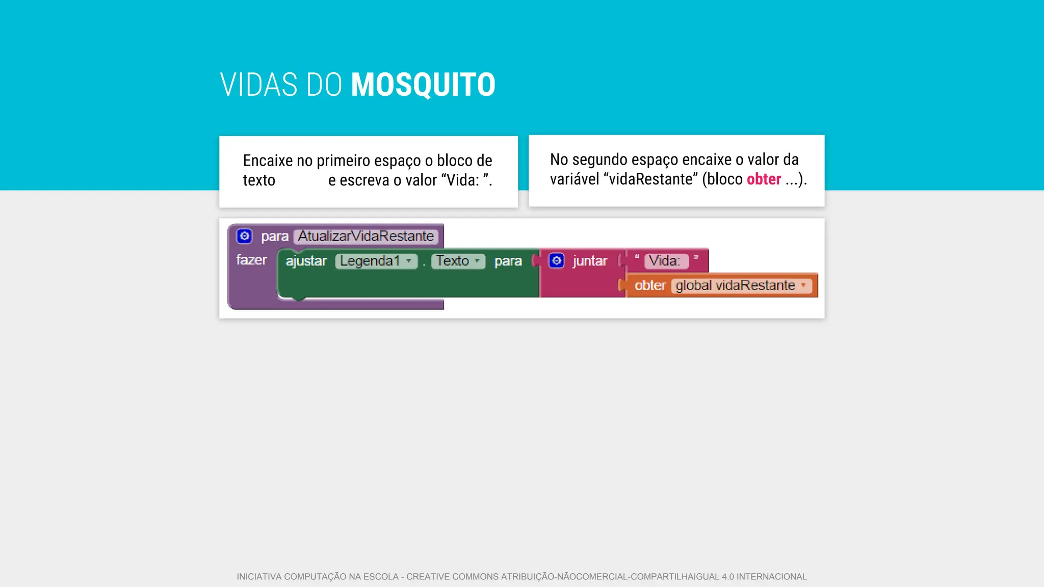 VIDAS DO MOSQUITO
No segundo espaço encaixe o valor da
variável “vidaRestante” (bloco obter ...).
Encaixe no primeiro espaço o bloco de
texto e escreva o valor “Vida: ”.
INICIATIVA COMPUTAÇÃO NA ESCOLA - CREATIVE COMMONS ATRIBUIÇÃO-NÃOCOMERCIAL-COMPARTILHAIGUAL 4.0 INTERNACIONAL
 