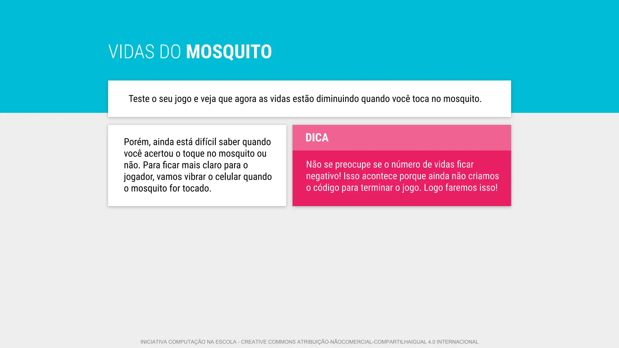 VIDAS DO MOSQUITO
Teste o seu jogo e veja que agora as vidas estão diminuindo quando você toca no mosquito.
Porém, ainda está difícil saber quando
você acertou o toque no mosquito ou
não. Para ﬁcar mais claro para o
jogador, vamos vibrar o celular quando
o mosquito for tocado.
Não se preocupe se o número de vidas ﬁcar
negativo! Isso acontece porque ainda não criamos
o código para terminar o jogo. Logo faremos isso!
DICA
INICIATIVA COMPUTAÇÃO NA ESCOLA - CREATIVE COMMONS ATRIBUIÇÃO-NÃOCOMERCIAL-COMPARTILHAIGUAL 4.0 INTERNACIONAL
 