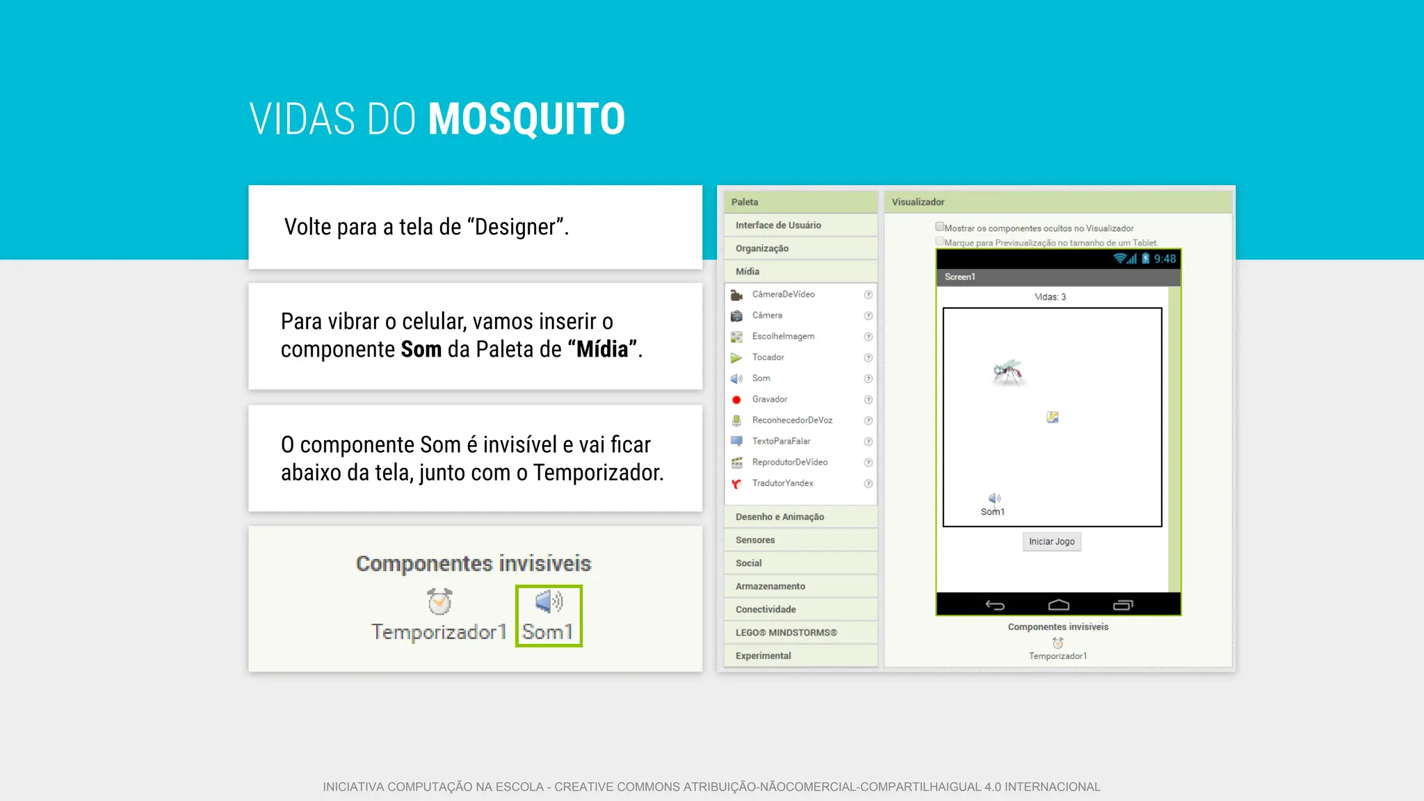 VIDAS DO MOSQUITO
Volte para a tela de “Designer”.
O componente Som é invisível e vai ﬁcar
abaixo da tela, junto com o Temporizador.
Para vibrar o celular, vamos inserir o
componente Som da Paleta de “Mídia”.
INICIATIVA COMPUTAÇÃO NA ESCOLA - CREATIVE COMMONS ATRIBUIÇÃO-NÃOCOMERCIAL-COMPARTILHAIGUAL 4.0 INTERNACIONAL
 