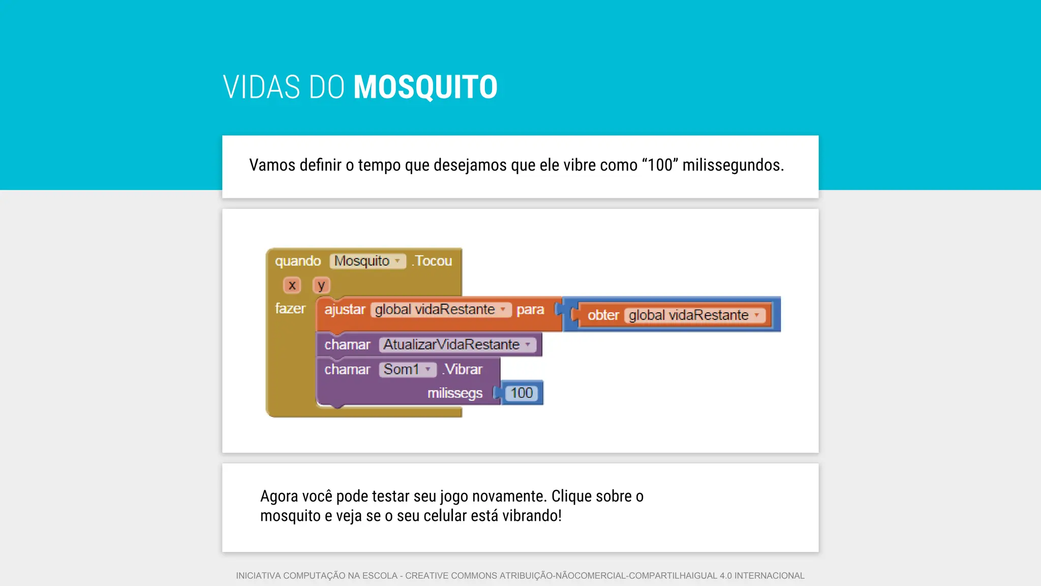 VIDAS DO MOSQUITO
Vamos deﬁnir o tempo que desejamos que ele vibre como “100” milissegundos.
Agora você pode testar seu jogo novamente. Clique sobre o
mosquito e veja se o seu celular está vibrando!
INICIATIVA COMPUTAÇÃO NA ESCOLA - CREATIVE COMMONS ATRIBUIÇÃO-NÃOCOMERCIAL-COMPARTILHAIGUAL 4.0 INTERNACIONAL
 