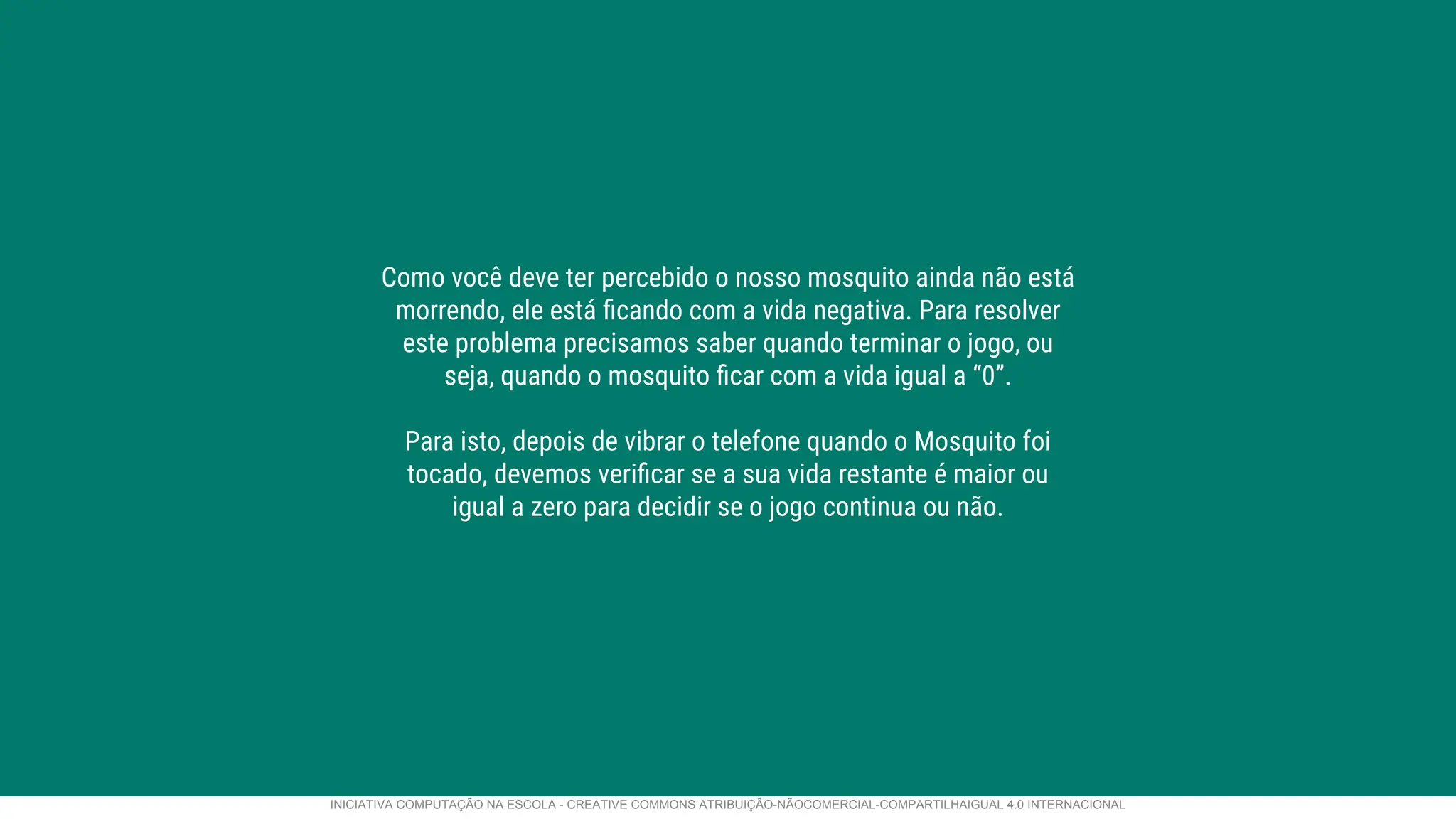 Como você deve ter percebido o nosso mosquito ainda não está
morrendo, ele está ﬁcando com a vida negativa. Para resolver
este problema precisamos saber quando terminar o jogo, ou
seja, quando o mosquito ﬁcar com a vida igual a “0”.
Para isto, depois de vibrar o telefone quando o Mosquito foi
tocado, devemos veriﬁcar se a sua vida restante é maior ou
igual a zero para decidir se o jogo continua ou não.
INICIATIVA COMPUTAÇÃO NA ESCOLA - CREATIVE COMMONS ATRIBUIÇÃO-NÃOCOMERCIAL-COMPARTILHAIGUAL 4.0 INTERNACIONAL
 