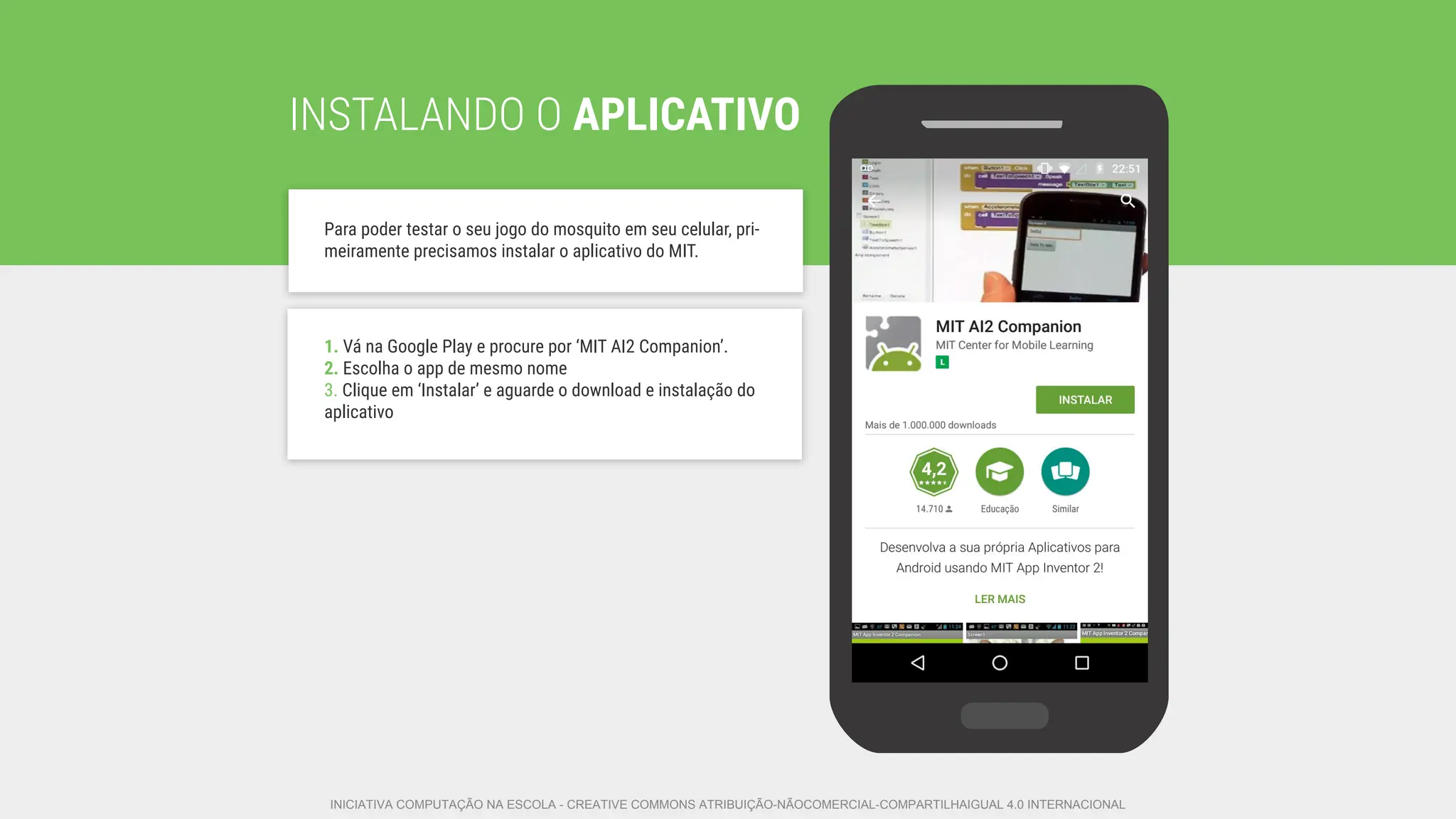 INSTALANDO O APLICATIVO
Para poder testar o seu jogo do mosquito em seu celular, pri-
meiramente precisamos instalar o aplicativo do MIT.
1. Vá na Google Play e procure por ‘MIT AI2 Companion’.
2. Escolha o app de mesmo nome
3. Clique em ‘Instalar’ e aguarde o download e instalação do
aplicativo
INICIATIVA COMPUTAÇÃO NA ESCOLA - CREATIVE COMMONS ATRIBUIÇÃO-NÃOCOMERCIAL-COMPARTILHAIGUAL 4.0 INTERNACIONAL
 
