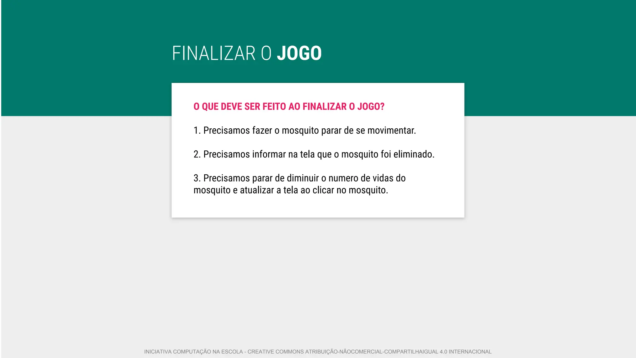 FINALIZAR O JOGO
O QUE DEVE SER FEITO AO FINALIZAR O JOGO?
1. Precisamos fazer o mosquito parar de se movimentar.
2. Precisamos informar na tela que o mosquito foi eliminado.
3. Precisamos parar de diminuir o numero de vidas do
mosquito e atualizar a tela ao clicar no mosquito.
INICIATIVA COMPUTAÇÃO NA ESCOLA - CREATIVE COMMONS ATRIBUIÇÃO-NÃOCOMERCIAL-COMPARTILHAIGUAL 4.0 INTERNACIONAL
 