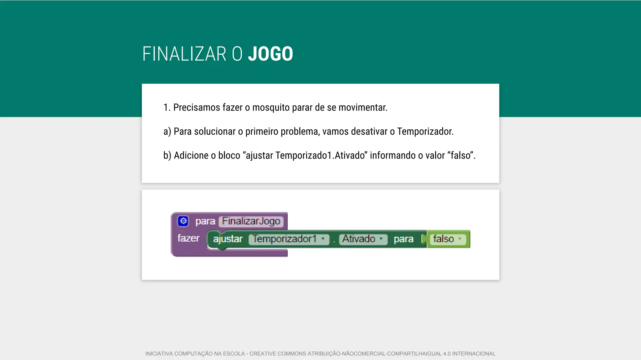 FINALIZAR O JOGO
1. Precisamos fazer o mosquito parar de se movimentar.
a) Para solucionar o primeiro problema, vamos desativar o Temporizador.
b) Adicione o bloco “ajustar Temporizado1.Ativado” informando o valor “falso”.
INICIATIVA COMPUTAÇÃO NA ESCOLA - CREATIVE COMMONS ATRIBUIÇÃO-NÃOCOMERCIAL-COMPARTILHAIGUAL 4.0 INTERNACIONAL
 