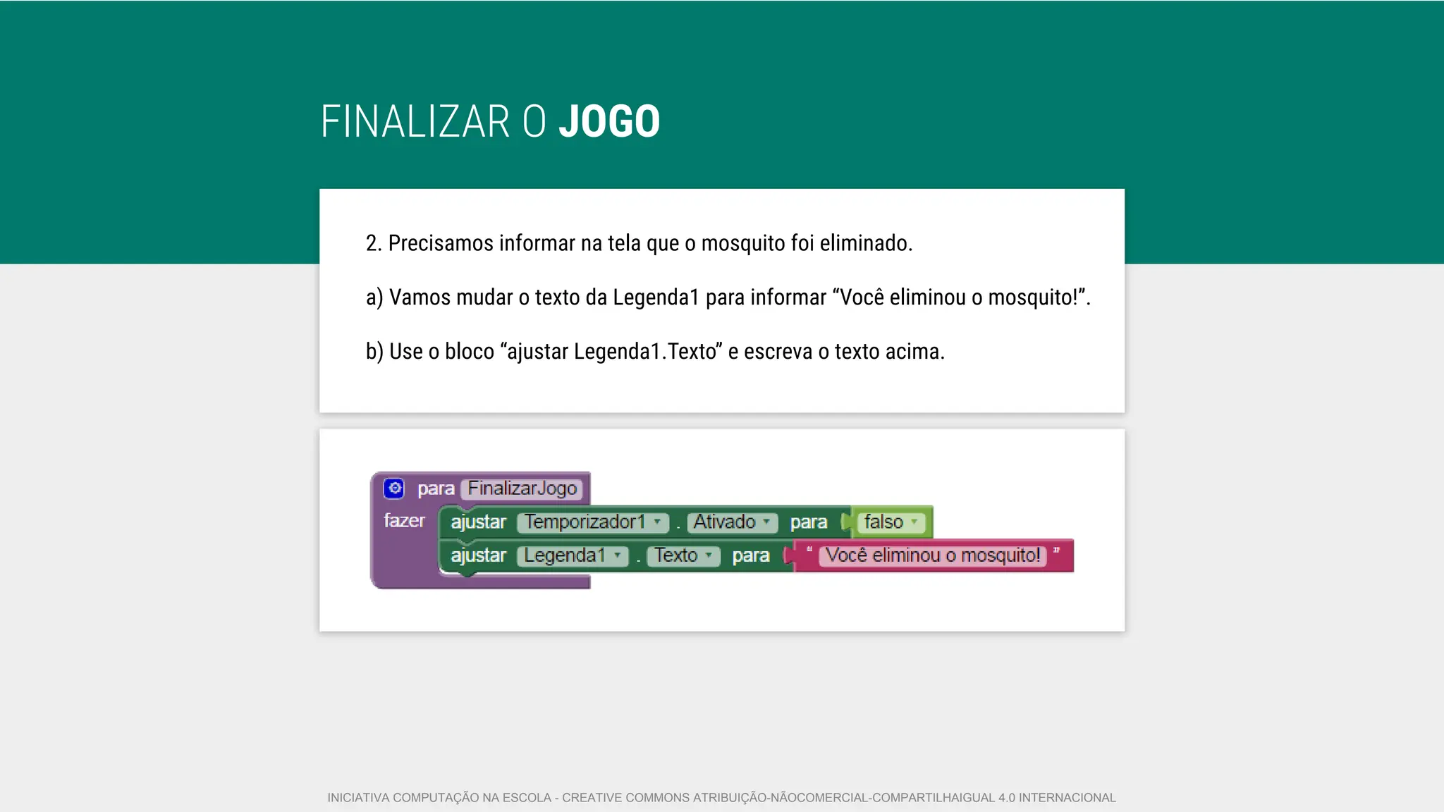 FINALIZAR O JOGO
2. Precisamos informar na tela que o mosquito foi eliminado.
a) Vamos mudar o texto da Legenda1 para informar “Você eliminou o mosquito!”.
b) Use o bloco “ajustar Legenda1.Texto” e escreva o texto acima.
INICIATIVA COMPUTAÇÃO NA ESCOLA - CREATIVE COMMONS ATRIBUIÇÃO-NÃOCOMERCIAL-COMPARTILHAIGUAL 4.0 INTERNACIONAL
 