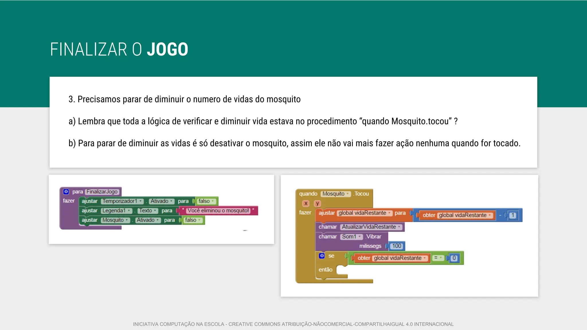 FINALIZAR O JOGO
3. Precisamos parar de diminuir o numero de vidas do mosquito
a) Lembra que toda a lógica de veriﬁcar e diminuir vida estava no procedimento “quando Mosquito.tocou” ?
b) Para parar de diminuir as vidas é só desativar o mosquito, assim ele não vai mais fazer ação nenhuma quando for tocado.
INICIATIVA COMPUTAÇÃO NA ESCOLA - CREATIVE COMMONS ATRIBUIÇÃO-NÃOCOMERCIAL-COMPARTILHAIGUAL 4.0 INTERNACIONAL
 