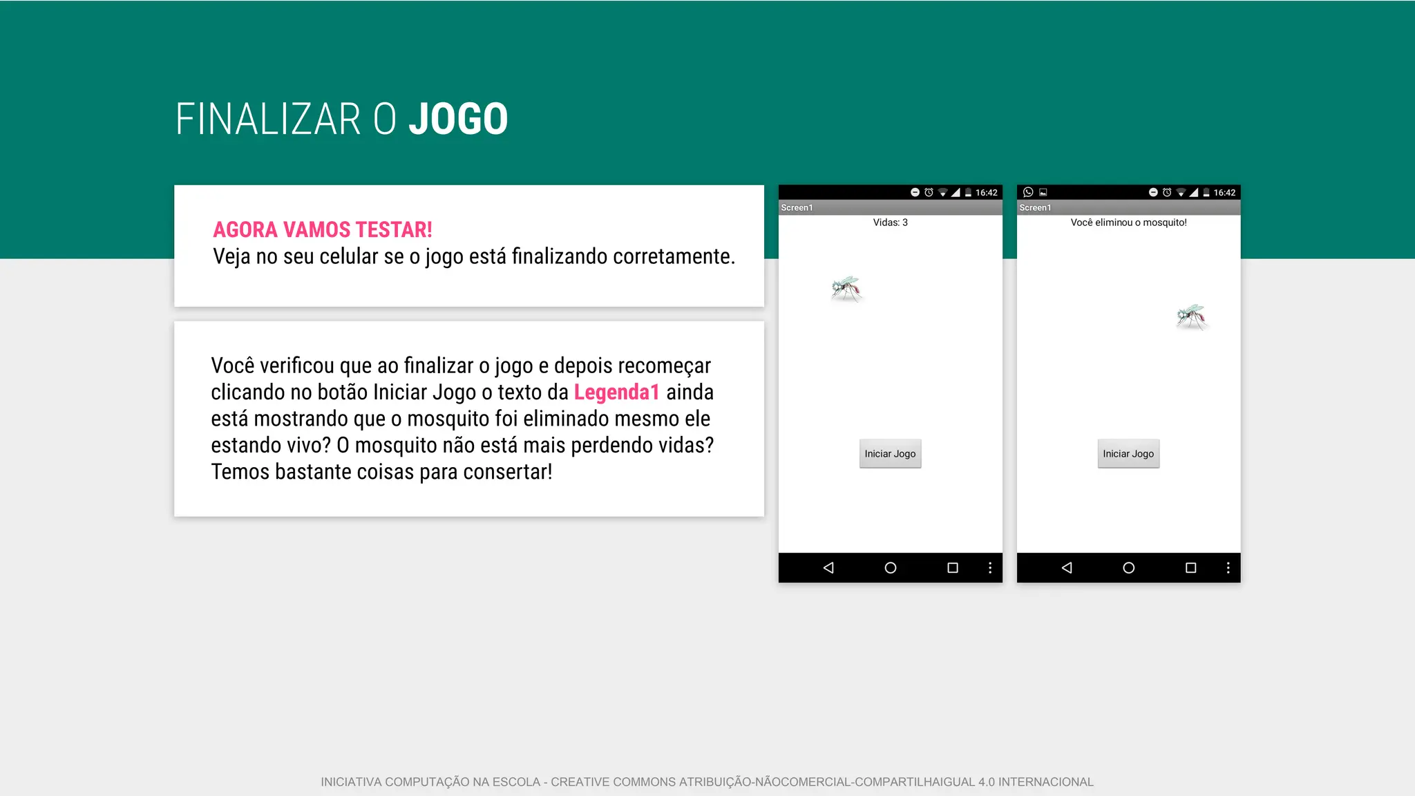 FINALIZAR O JOGO
AGORA VAMOS TESTAR!
Veja no seu celular se o jogo está ﬁnalizando corretamente.
Você veriﬁcou que ao ﬁnalizar o jogo e depois recomeçar
clicando no botão Iniciar Jogo o texto da Legenda1 ainda
está mostrando que o mosquito foi eliminado mesmo ele
estando vivo? O mosquito não está mais perdendo vidas?
Temos bastante coisas para consertar!
INICIATIVA COMPUTAÇÃO NA ESCOLA - CREATIVE COMMONS ATRIBUIÇÃO-NÃOCOMERCIAL-COMPARTILHAIGUAL 4.0 INTERNACIONAL
 