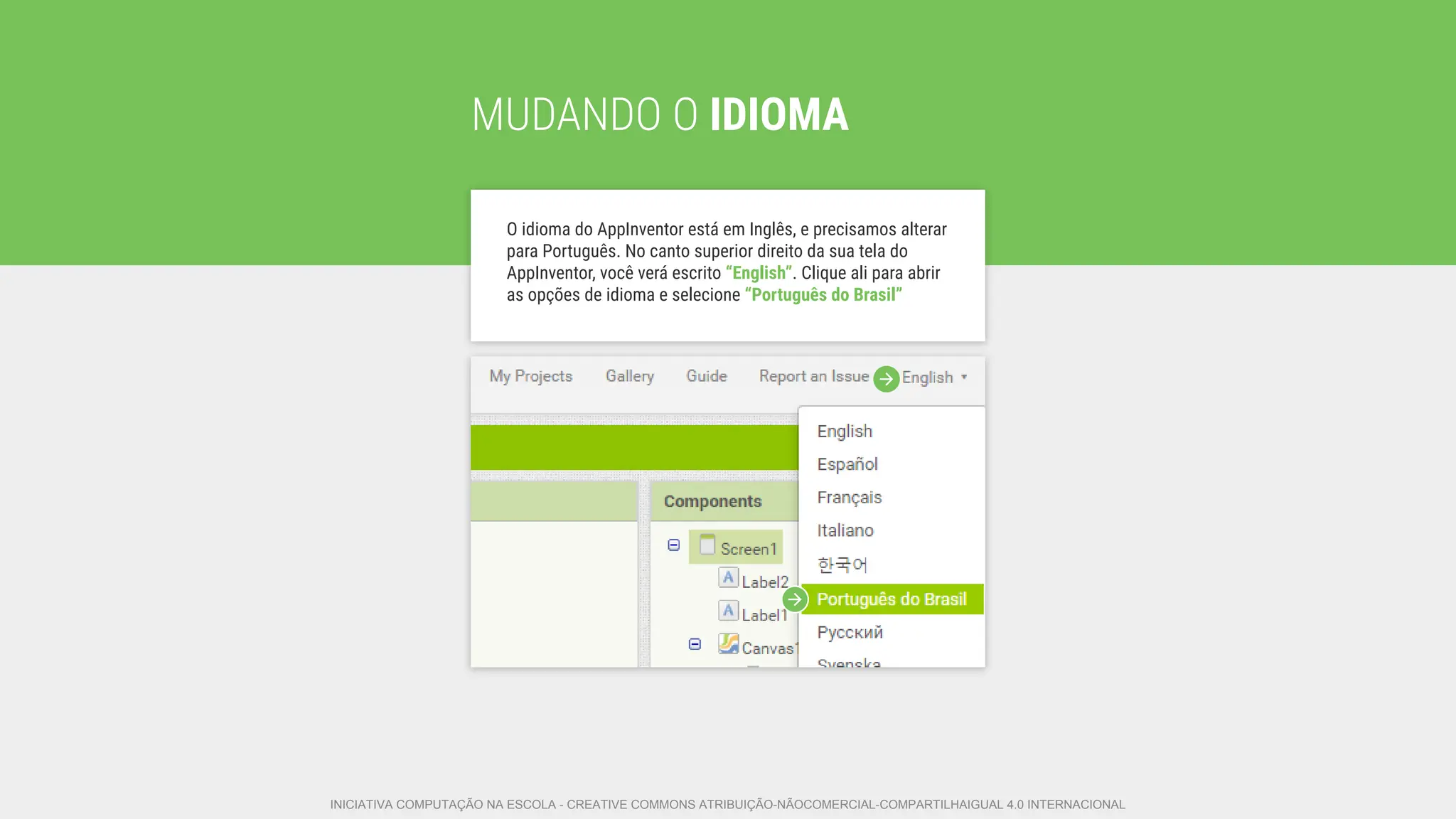 MUDANDO O IDIOMA
O idioma do AppInventor está em Inglês, e precisamos alterar
para Português. No canto superior direito da sua tela do
AppInventor, você verá escrito “English”. Clique ali para abrir
as opções de idioma e selecione “Português do Brasil”
INICIATIVA COMPUTAÇÃO NA ESCOLA - CREATIVE COMMONS ATRIBUIÇÃO-NÃOCOMERCIAL-COMPARTILHAIGUAL 4.0 INTERNACIONAL
 