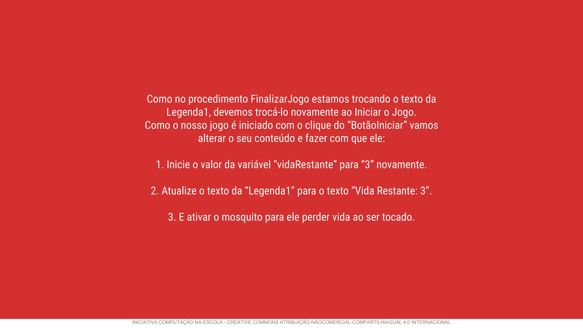 Como no procedimento FinalizarJogo estamos trocando o texto da
Legenda1, devemos trocá-lo novamente ao Iniciar o Jogo.
Como o nosso jogo é iniciado com o clique do “BotãoIniciar” vamos
alterar o seu conteúdo e fazer com que ele:
1. Inicie o valor da variável “vidaRestante” para “3” novamente.
2. Atualize o texto da “Legenda1” para o texto “Vida Restante: 3”.
3. E ativar o mosquito para ele perder vida ao ser tocado.
INICIATIVA COMPUTAÇÃO NA ESCOLA - CREATIVE COMMONS ATRIBUIÇÃO-NÃOCOMERCIAL-COMPARTILHAIGUAL 4.0 INTERNACIONAL
 
